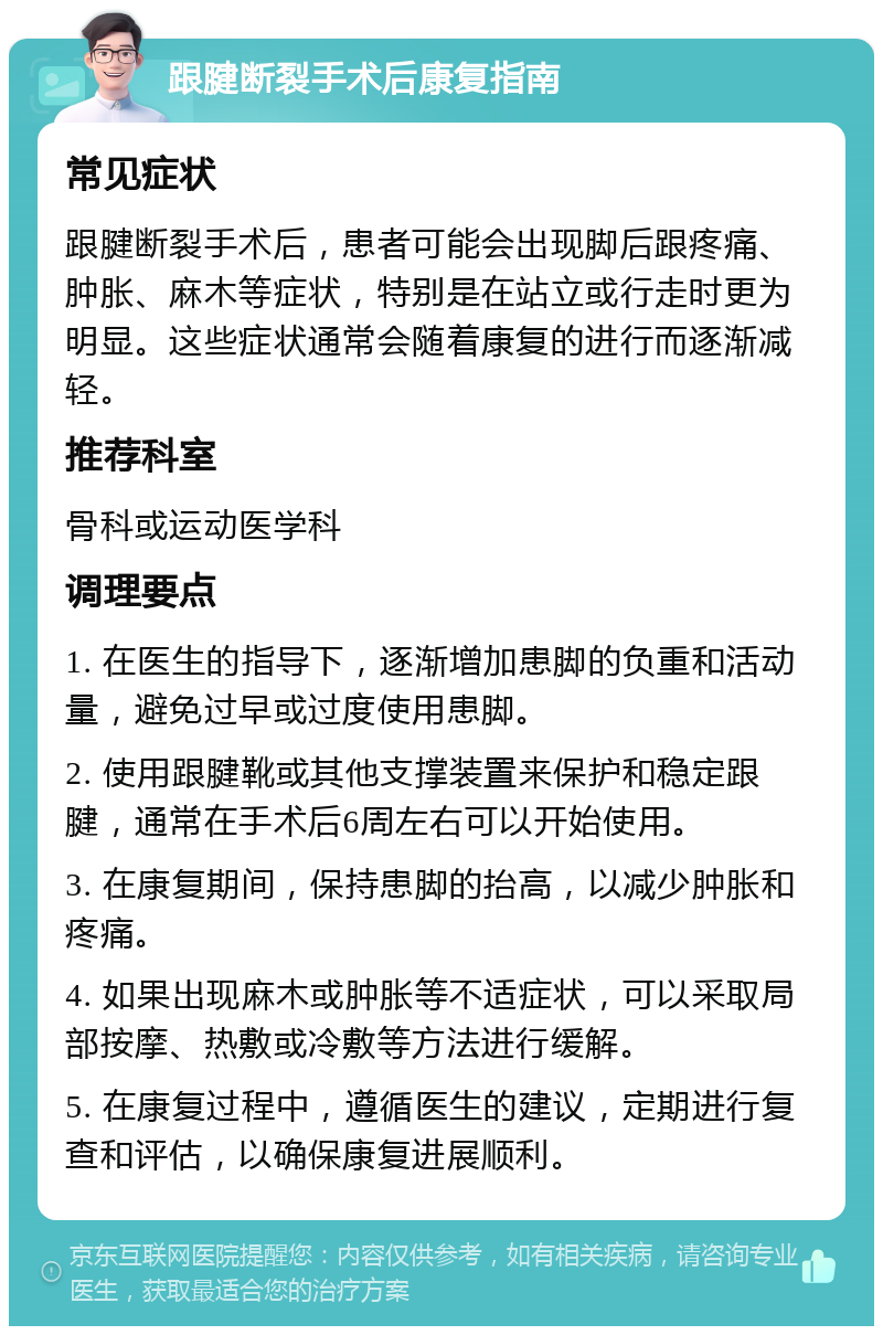 跟腱断裂手术后康复指南 常见症状 跟腱断裂手术后，患者可能会出现脚后跟疼痛、肿胀、麻木等症状，特别是在站立或行走时更为明显。这些症状通常会随着康复的进行而逐渐减轻。 推荐科室 骨科或运动医学科 调理要点 1. 在医生的指导下，逐渐增加患脚的负重和活动量，避免过早或过度使用患脚。 2. 使用跟腱靴或其他支撑装置来保护和稳定跟腱，通常在手术后6周左右可以开始使用。 3. 在康复期间，保持患脚的抬高，以减少肿胀和疼痛。 4. 如果出现麻木或肿胀等不适症状，可以采取局部按摩、热敷或冷敷等方法进行缓解。 5. 在康复过程中，遵循医生的建议，定期进行复查和评估，以确保康复进展顺利。