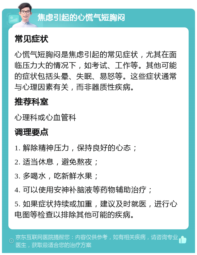 焦虑引起的心慌气短胸闷 常见症状 心慌气短胸闷是焦虑引起的常见症状，尤其在面临压力大的情况下，如考试、工作等。其他可能的症状包括头晕、失眠、易怒等。这些症状通常与心理因素有关，而非器质性疾病。 推荐科室 心理科或心血管科 调理要点 1. 解除精神压力，保持良好的心态； 2. 适当休息，避免熬夜； 3. 多喝水，吃新鲜水果； 4. 可以使用安神补脑液等药物辅助治疗； 5. 如果症状持续或加重，建议及时就医，进行心电图等检查以排除其他可能的疾病。