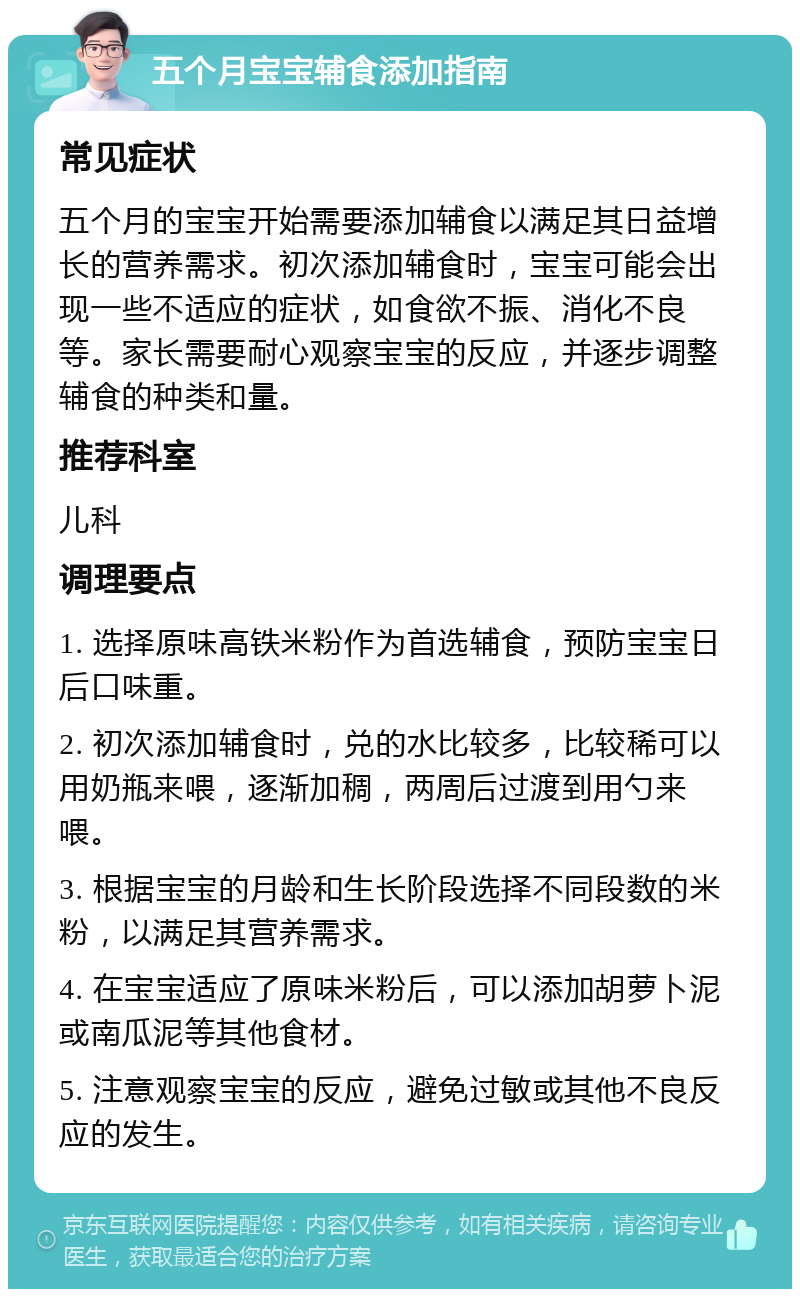 五个月宝宝辅食添加指南 常见症状 五个月的宝宝开始需要添加辅食以满足其日益增长的营养需求。初次添加辅食时，宝宝可能会出现一些不适应的症状，如食欲不振、消化不良等。家长需要耐心观察宝宝的反应，并逐步调整辅食的种类和量。 推荐科室 儿科 调理要点 1. 选择原味高铁米粉作为首选辅食，预防宝宝日后口味重。 2. 初次添加辅食时，兑的水比较多，比较稀可以用奶瓶来喂，逐渐加稠，两周后过渡到用勺来喂。 3. 根据宝宝的月龄和生长阶段选择不同段数的米粉，以满足其营养需求。 4. 在宝宝适应了原味米粉后，可以添加胡萝卜泥或南瓜泥等其他食材。 5. 注意观察宝宝的反应，避免过敏或其他不良反应的发生。