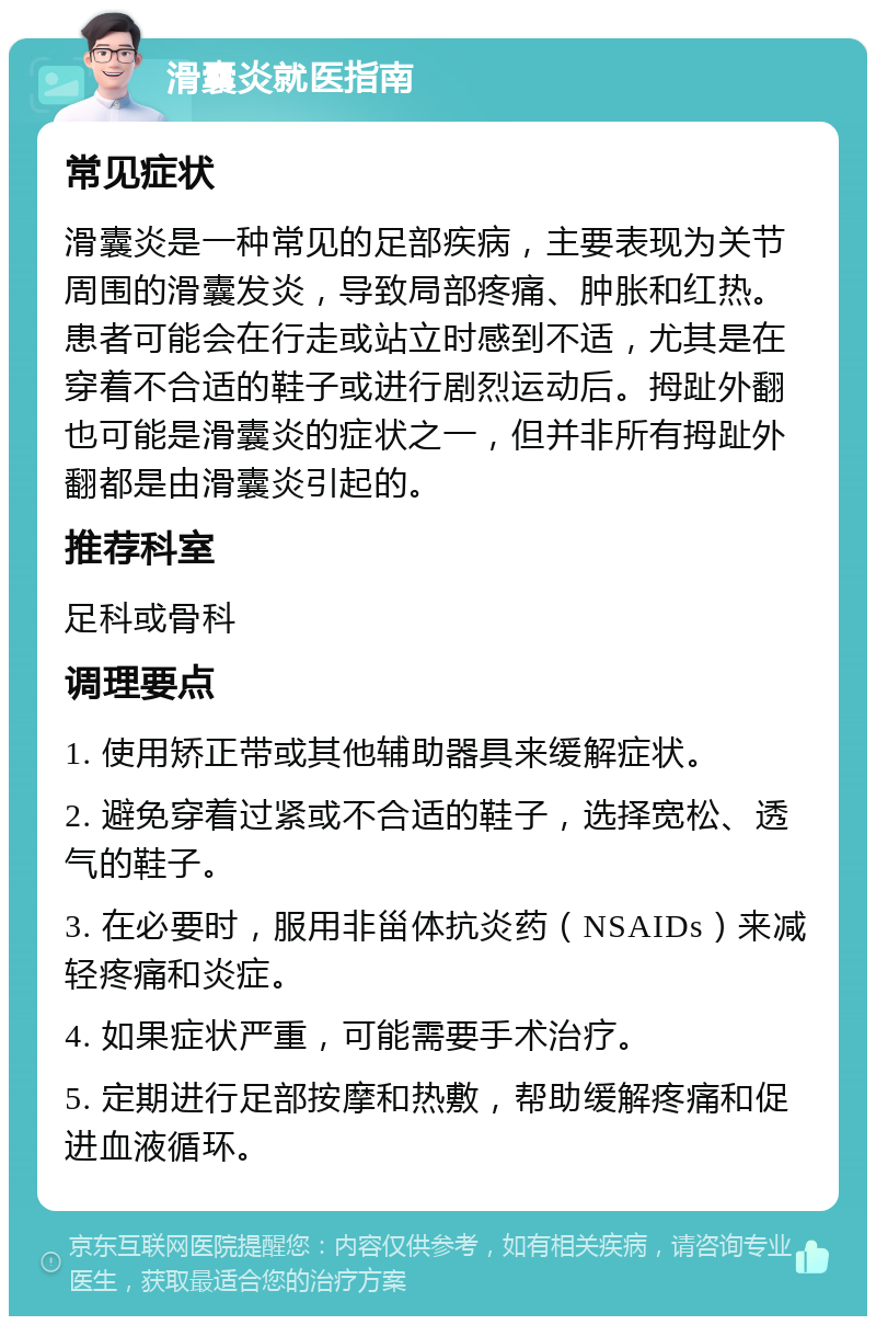 滑囊炎就医指南 常见症状 滑囊炎是一种常见的足部疾病，主要表现为关节周围的滑囊发炎，导致局部疼痛、肿胀和红热。患者可能会在行走或站立时感到不适，尤其是在穿着不合适的鞋子或进行剧烈运动后。拇趾外翻也可能是滑囊炎的症状之一，但并非所有拇趾外翻都是由滑囊炎引起的。 推荐科室 足科或骨科 调理要点 1. 使用矫正带或其他辅助器具来缓解症状。 2. 避免穿着过紧或不合适的鞋子，选择宽松、透气的鞋子。 3. 在必要时，服用非甾体抗炎药（NSAIDs）来减轻疼痛和炎症。 4. 如果症状严重，可能需要手术治疗。 5. 定期进行足部按摩和热敷，帮助缓解疼痛和促进血液循环。