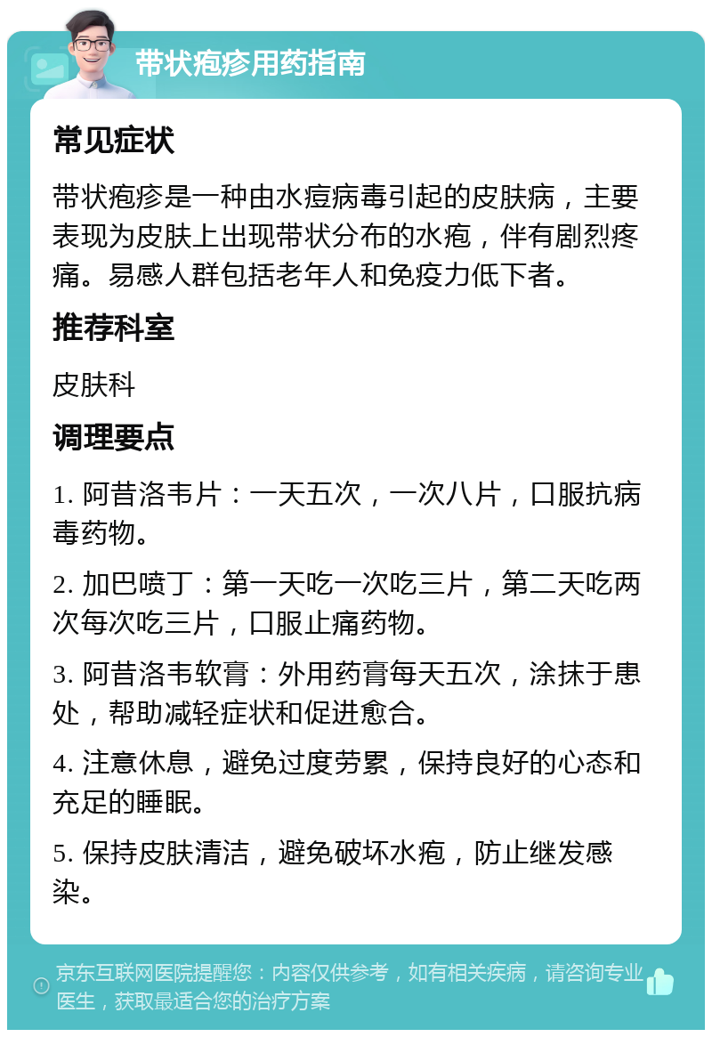 带状疱疹用药指南 常见症状 带状疱疹是一种由水痘病毒引起的皮肤病，主要表现为皮肤上出现带状分布的水疱，伴有剧烈疼痛。易感人群包括老年人和免疫力低下者。 推荐科室 皮肤科 调理要点 1. 阿昔洛韦片：一天五次，一次八片，口服抗病毒药物。 2. 加巴喷丁：第一天吃一次吃三片，第二天吃两次每次吃三片，口服止痛药物。 3. 阿昔洛韦软膏：外用药膏每天五次，涂抹于患处，帮助减轻症状和促进愈合。 4. 注意休息，避免过度劳累，保持良好的心态和充足的睡眠。 5. 保持皮肤清洁，避免破坏水疱，防止继发感染。