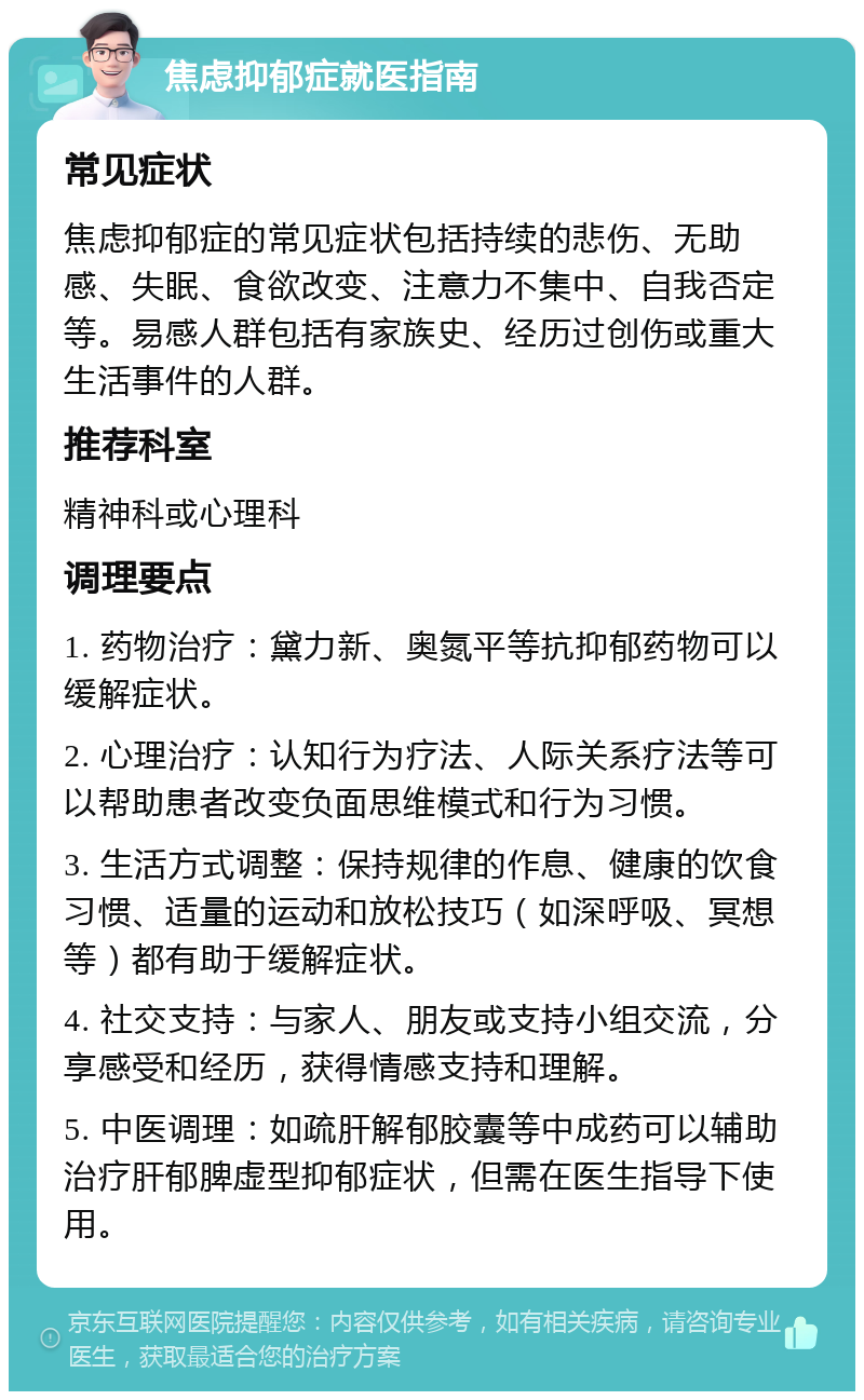 焦虑抑郁症就医指南 常见症状 焦虑抑郁症的常见症状包括持续的悲伤、无助感、失眠、食欲改变、注意力不集中、自我否定等。易感人群包括有家族史、经历过创伤或重大生活事件的人群。 推荐科室 精神科或心理科 调理要点 1. 药物治疗：黛力新、奥氮平等抗抑郁药物可以缓解症状。 2. 心理治疗：认知行为疗法、人际关系疗法等可以帮助患者改变负面思维模式和行为习惯。 3. 生活方式调整：保持规律的作息、健康的饮食习惯、适量的运动和放松技巧（如深呼吸、冥想等）都有助于缓解症状。 4. 社交支持：与家人、朋友或支持小组交流，分享感受和经历，获得情感支持和理解。 5. 中医调理：如疏肝解郁胶囊等中成药可以辅助治疗肝郁脾虚型抑郁症状，但需在医生指导下使用。