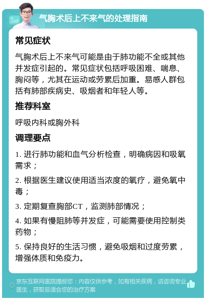 气胸术后上不来气的处理指南 常见症状 气胸术后上不来气可能是由于肺功能不全或其他并发症引起的。常见症状包括呼吸困难、喘息、胸闷等，尤其在运动或劳累后加重。易感人群包括有肺部疾病史、吸烟者和年轻人等。 推荐科室 呼吸内科或胸外科 调理要点 1. 进行肺功能和血气分析检查，明确病因和吸氧需求； 2. 根据医生建议使用适当浓度的氧疗，避免氧中毒； 3. 定期复查胸部CT，监测肺部情况； 4. 如果有慢阻肺等并发症，可能需要使用控制类药物； 5. 保持良好的生活习惯，避免吸烟和过度劳累，增强体质和免疫力。