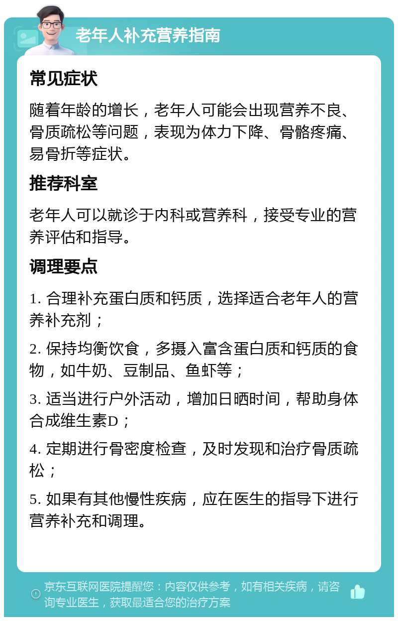 老年人补充营养指南 常见症状 随着年龄的增长，老年人可能会出现营养不良、骨质疏松等问题，表现为体力下降、骨骼疼痛、易骨折等症状。 推荐科室 老年人可以就诊于内科或营养科，接受专业的营养评估和指导。 调理要点 1. 合理补充蛋白质和钙质，选择适合老年人的营养补充剂； 2. 保持均衡饮食，多摄入富含蛋白质和钙质的食物，如牛奶、豆制品、鱼虾等； 3. 适当进行户外活动，增加日晒时间，帮助身体合成维生素D； 4. 定期进行骨密度检查，及时发现和治疗骨质疏松； 5. 如果有其他慢性疾病，应在医生的指导下进行营养补充和调理。