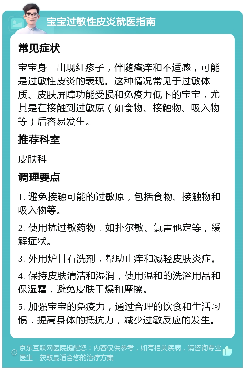 宝宝过敏性皮炎就医指南 常见症状 宝宝身上出现红疹子，伴随瘙痒和不适感，可能是过敏性皮炎的表现。这种情况常见于过敏体质、皮肤屏障功能受损和免疫力低下的宝宝，尤其是在接触到过敏原（如食物、接触物、吸入物等）后容易发生。 推荐科室 皮肤科 调理要点 1. 避免接触可能的过敏原，包括食物、接触物和吸入物等。 2. 使用抗过敏药物，如扑尔敏、氯雷他定等，缓解症状。 3. 外用炉甘石洗剂，帮助止痒和减轻皮肤炎症。 4. 保持皮肤清洁和湿润，使用温和的洗浴用品和保湿霜，避免皮肤干燥和摩擦。 5. 加强宝宝的免疫力，通过合理的饮食和生活习惯，提高身体的抵抗力，减少过敏反应的发生。