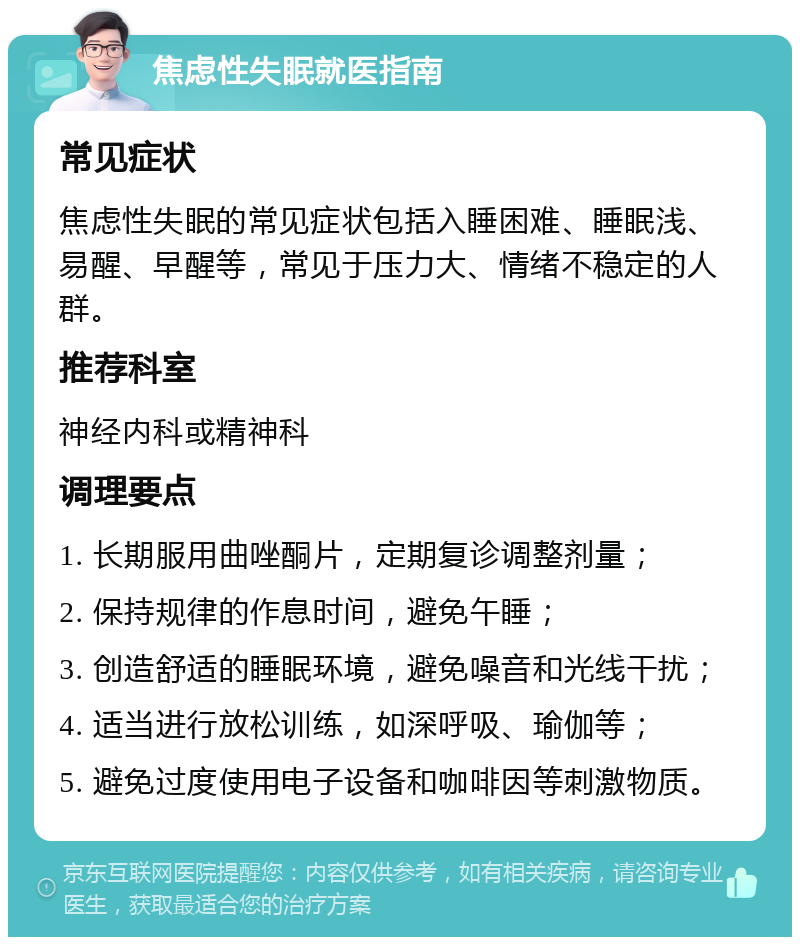 焦虑性失眠就医指南 常见症状 焦虑性失眠的常见症状包括入睡困难、睡眠浅、易醒、早醒等，常见于压力大、情绪不稳定的人群。 推荐科室 神经内科或精神科 调理要点 1. 长期服用曲唑酮片，定期复诊调整剂量； 2. 保持规律的作息时间，避免午睡； 3. 创造舒适的睡眠环境，避免噪音和光线干扰； 4. 适当进行放松训练，如深呼吸、瑜伽等； 5. 避免过度使用电子设备和咖啡因等刺激物质。