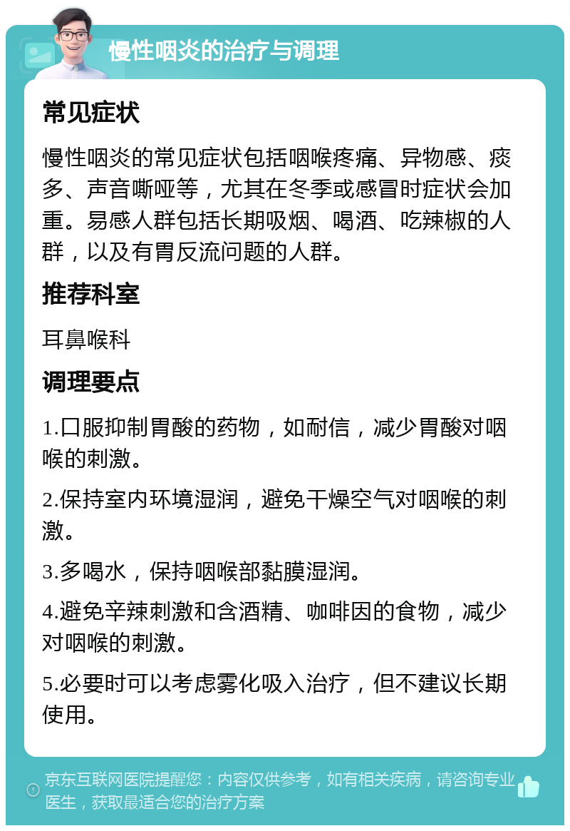 慢性咽炎的治疗与调理 常见症状 慢性咽炎的常见症状包括咽喉疼痛、异物感、痰多、声音嘶哑等，尤其在冬季或感冒时症状会加重。易感人群包括长期吸烟、喝酒、吃辣椒的人群，以及有胃反流问题的人群。 推荐科室 耳鼻喉科 调理要点 1.口服抑制胃酸的药物，如耐信，减少胃酸对咽喉的刺激。 2.保持室内环境湿润，避免干燥空气对咽喉的刺激。 3.多喝水，保持咽喉部黏膜湿润。 4.避免辛辣刺激和含酒精、咖啡因的食物，减少对咽喉的刺激。 5.必要时可以考虑雾化吸入治疗，但不建议长期使用。