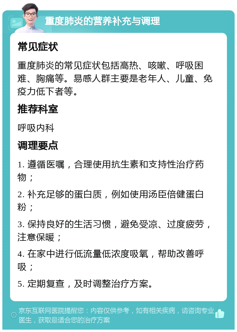 重度肺炎的营养补充与调理 常见症状 重度肺炎的常见症状包括高热、咳嗽、呼吸困难、胸痛等。易感人群主要是老年人、儿童、免疫力低下者等。 推荐科室 呼吸内科 调理要点 1. 遵循医嘱，合理使用抗生素和支持性治疗药物； 2. 补充足够的蛋白质，例如使用汤臣倍健蛋白粉； 3. 保持良好的生活习惯，避免受凉、过度疲劳，注意保暖； 4. 在家中进行低流量低浓度吸氧，帮助改善呼吸； 5. 定期复查，及时调整治疗方案。