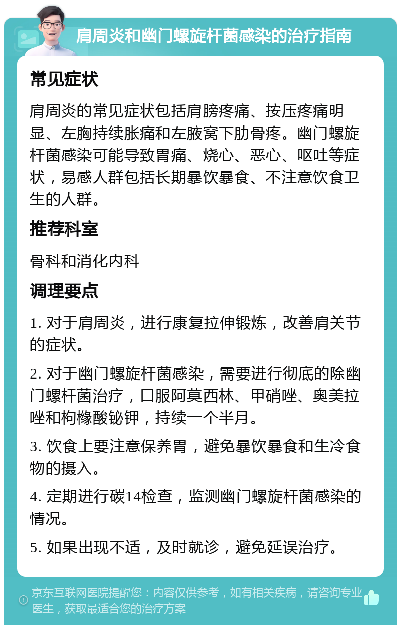 肩周炎和幽门螺旋杆菌感染的治疗指南 常见症状 肩周炎的常见症状包括肩膀疼痛、按压疼痛明显、左胸持续胀痛和左腋窝下肋骨疼。幽门螺旋杆菌感染可能导致胃痛、烧心、恶心、呕吐等症状，易感人群包括长期暴饮暴食、不注意饮食卫生的人群。 推荐科室 骨科和消化内科 调理要点 1. 对于肩周炎，进行康复拉伸锻炼，改善肩关节的症状。 2. 对于幽门螺旋杆菌感染，需要进行彻底的除幽门螺杆菌治疗，口服阿莫西林、甲硝唑、奥美拉唑和枸橼酸铋钾，持续一个半月。 3. 饮食上要注意保养胃，避免暴饮暴食和生冷食物的摄入。 4. 定期进行碳14检查，监测幽门螺旋杆菌感染的情况。 5. 如果出现不适，及时就诊，避免延误治疗。