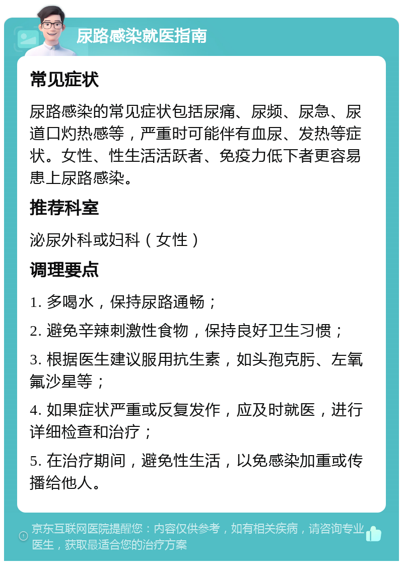 尿路感染就医指南 常见症状 尿路感染的常见症状包括尿痛、尿频、尿急、尿道口灼热感等，严重时可能伴有血尿、发热等症状。女性、性生活活跃者、免疫力低下者更容易患上尿路感染。 推荐科室 泌尿外科或妇科（女性） 调理要点 1. 多喝水，保持尿路通畅； 2. 避免辛辣刺激性食物，保持良好卫生习惯； 3. 根据医生建议服用抗生素，如头孢克肟、左氧氟沙星等； 4. 如果症状严重或反复发作，应及时就医，进行详细检查和治疗； 5. 在治疗期间，避免性生活，以免感染加重或传播给他人。