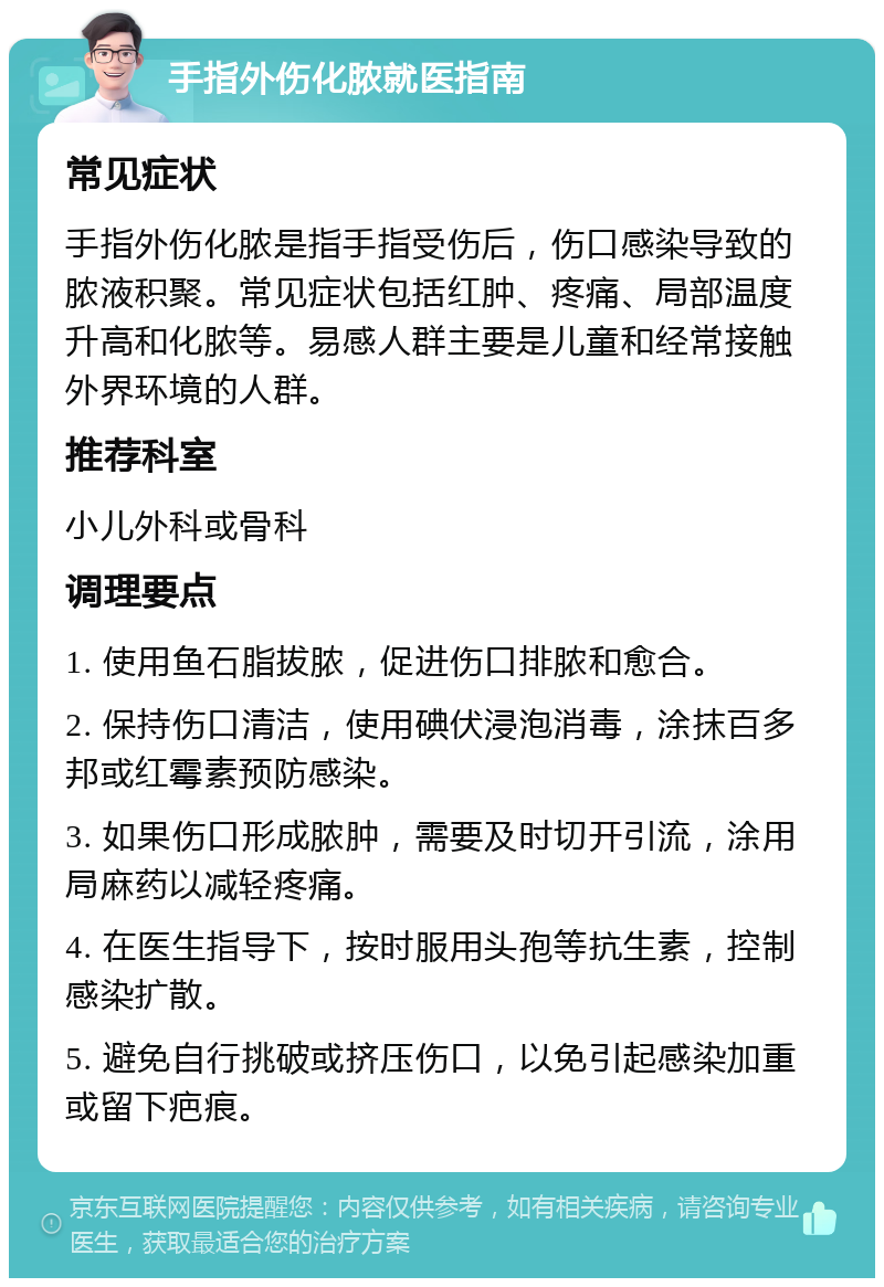 手指外伤化脓就医指南 常见症状 手指外伤化脓是指手指受伤后，伤口感染导致的脓液积聚。常见症状包括红肿、疼痛、局部温度升高和化脓等。易感人群主要是儿童和经常接触外界环境的人群。 推荐科室 小儿外科或骨科 调理要点 1. 使用鱼石脂拔脓，促进伤口排脓和愈合。 2. 保持伤口清洁，使用碘伏浸泡消毒，涂抹百多邦或红霉素预防感染。 3. 如果伤口形成脓肿，需要及时切开引流，涂用局麻药以减轻疼痛。 4. 在医生指导下，按时服用头孢等抗生素，控制感染扩散。 5. 避免自行挑破或挤压伤口，以免引起感染加重或留下疤痕。