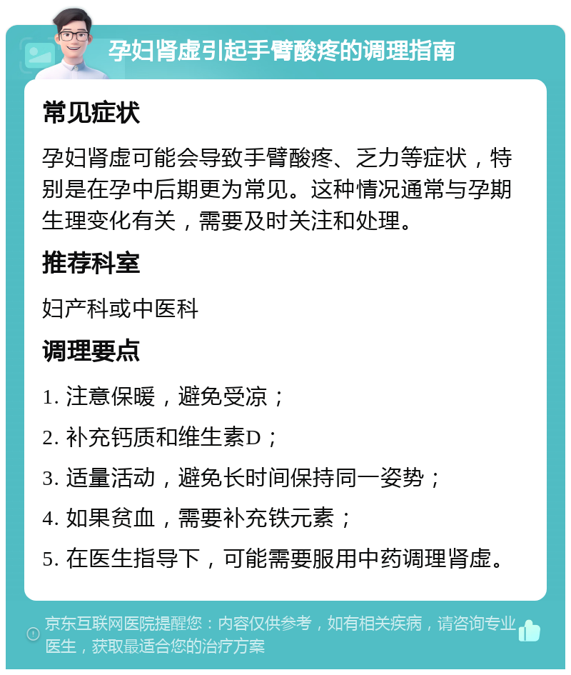 孕妇肾虚引起手臂酸疼的调理指南 常见症状 孕妇肾虚可能会导致手臂酸疼、乏力等症状，特别是在孕中后期更为常见。这种情况通常与孕期生理变化有关，需要及时关注和处理。 推荐科室 妇产科或中医科 调理要点 1. 注意保暖，避免受凉； 2. 补充钙质和维生素D； 3. 适量活动，避免长时间保持同一姿势； 4. 如果贫血，需要补充铁元素； 5. 在医生指导下，可能需要服用中药调理肾虚。