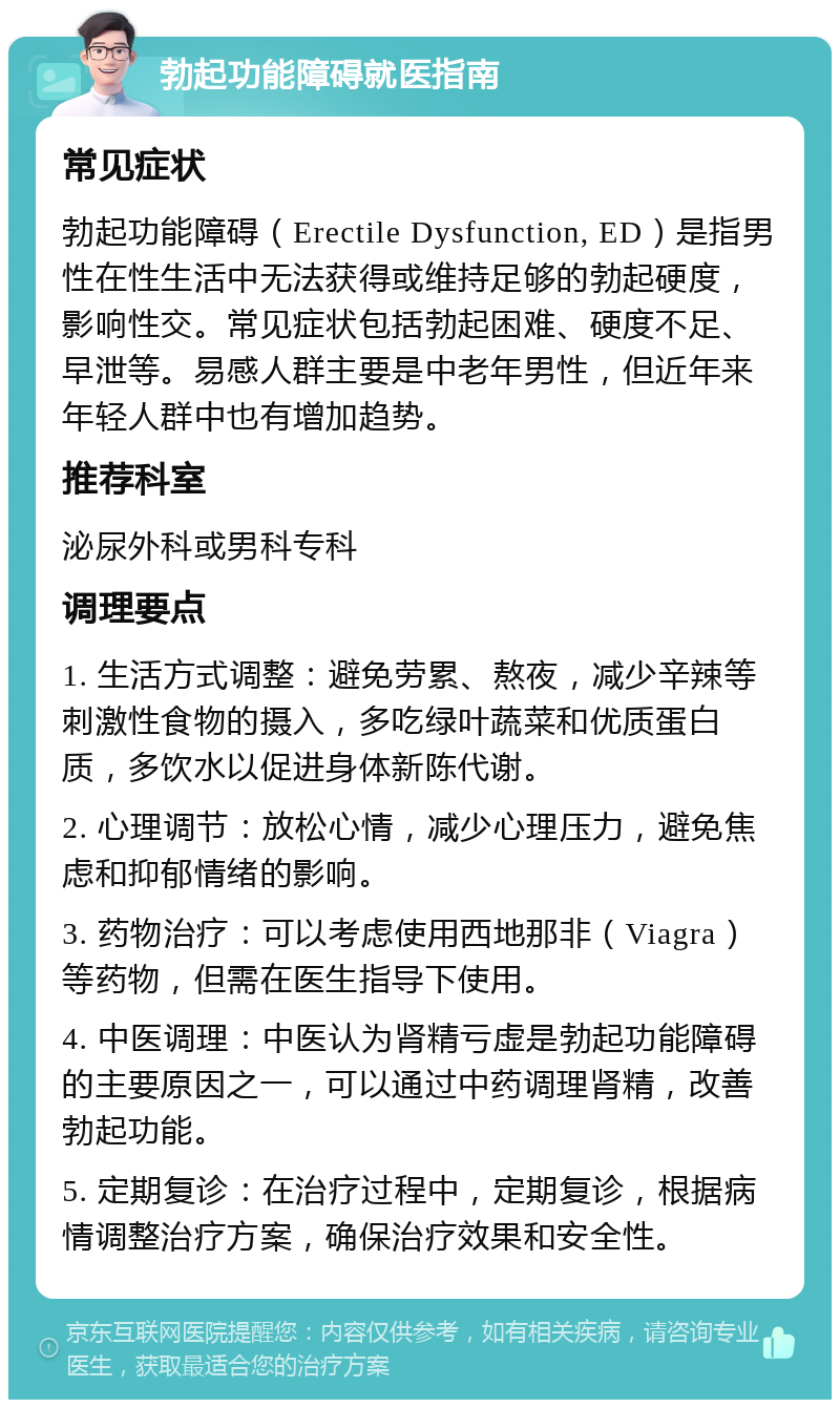 勃起功能障碍就医指南 常见症状 勃起功能障碍（Erectile Dysfunction, ED）是指男性在性生活中无法获得或维持足够的勃起硬度，影响性交。常见症状包括勃起困难、硬度不足、早泄等。易感人群主要是中老年男性，但近年来年轻人群中也有增加趋势。 推荐科室 泌尿外科或男科专科 调理要点 1. 生活方式调整：避免劳累、熬夜，减少辛辣等刺激性食物的摄入，多吃绿叶蔬菜和优质蛋白质，多饮水以促进身体新陈代谢。 2. 心理调节：放松心情，减少心理压力，避免焦虑和抑郁情绪的影响。 3. 药物治疗：可以考虑使用西地那非（Viagra）等药物，但需在医生指导下使用。 4. 中医调理：中医认为肾精亏虚是勃起功能障碍的主要原因之一，可以通过中药调理肾精，改善勃起功能。 5. 定期复诊：在治疗过程中，定期复诊，根据病情调整治疗方案，确保治疗效果和安全性。