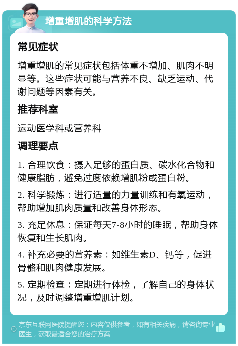 增重增肌的科学方法 常见症状 增重增肌的常见症状包括体重不增加、肌肉不明显等。这些症状可能与营养不良、缺乏运动、代谢问题等因素有关。 推荐科室 运动医学科或营养科 调理要点 1. 合理饮食：摄入足够的蛋白质、碳水化合物和健康脂肪，避免过度依赖增肌粉或蛋白粉。 2. 科学锻炼：进行适量的力量训练和有氧运动，帮助增加肌肉质量和改善身体形态。 3. 充足休息：保证每天7-8小时的睡眠，帮助身体恢复和生长肌肉。 4. 补充必要的营养素：如维生素D、钙等，促进骨骼和肌肉健康发展。 5. 定期检查：定期进行体检，了解自己的身体状况，及时调整增重增肌计划。