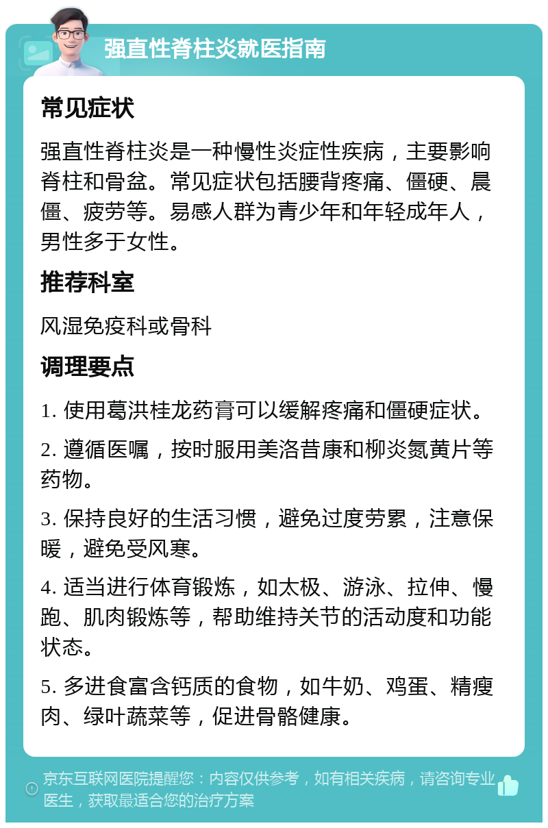 强直性脊柱炎就医指南 常见症状 强直性脊柱炎是一种慢性炎症性疾病，主要影响脊柱和骨盆。常见症状包括腰背疼痛、僵硬、晨僵、疲劳等。易感人群为青少年和年轻成年人，男性多于女性。 推荐科室 风湿免疫科或骨科 调理要点 1. 使用葛洪桂龙药膏可以缓解疼痛和僵硬症状。 2. 遵循医嘱，按时服用美洛昔康和柳炎氮黄片等药物。 3. 保持良好的生活习惯，避免过度劳累，注意保暖，避免受风寒。 4. 适当进行体育锻炼，如太极、游泳、拉伸、慢跑、肌肉锻炼等，帮助维持关节的活动度和功能状态。 5. 多进食富含钙质的食物，如牛奶、鸡蛋、精瘦肉、绿叶蔬菜等，促进骨骼健康。