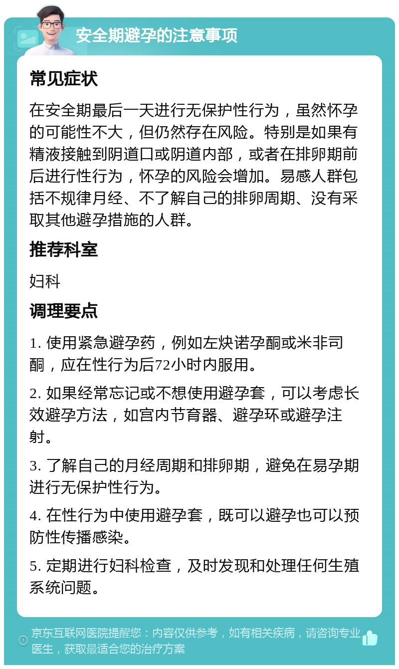 安全期避孕的注意事项 常见症状 在安全期最后一天进行无保护性行为，虽然怀孕的可能性不大，但仍然存在风险。特别是如果有精液接触到阴道口或阴道内部，或者在排卵期前后进行性行为，怀孕的风险会增加。易感人群包括不规律月经、不了解自己的排卵周期、没有采取其他避孕措施的人群。 推荐科室 妇科 调理要点 1. 使用紧急避孕药，例如左炔诺孕酮或米非司酮，应在性行为后72小时内服用。 2. 如果经常忘记或不想使用避孕套，可以考虑长效避孕方法，如宫内节育器、避孕环或避孕注射。 3. 了解自己的月经周期和排卵期，避免在易孕期进行无保护性行为。 4. 在性行为中使用避孕套，既可以避孕也可以预防性传播感染。 5. 定期进行妇科检查，及时发现和处理任何生殖系统问题。