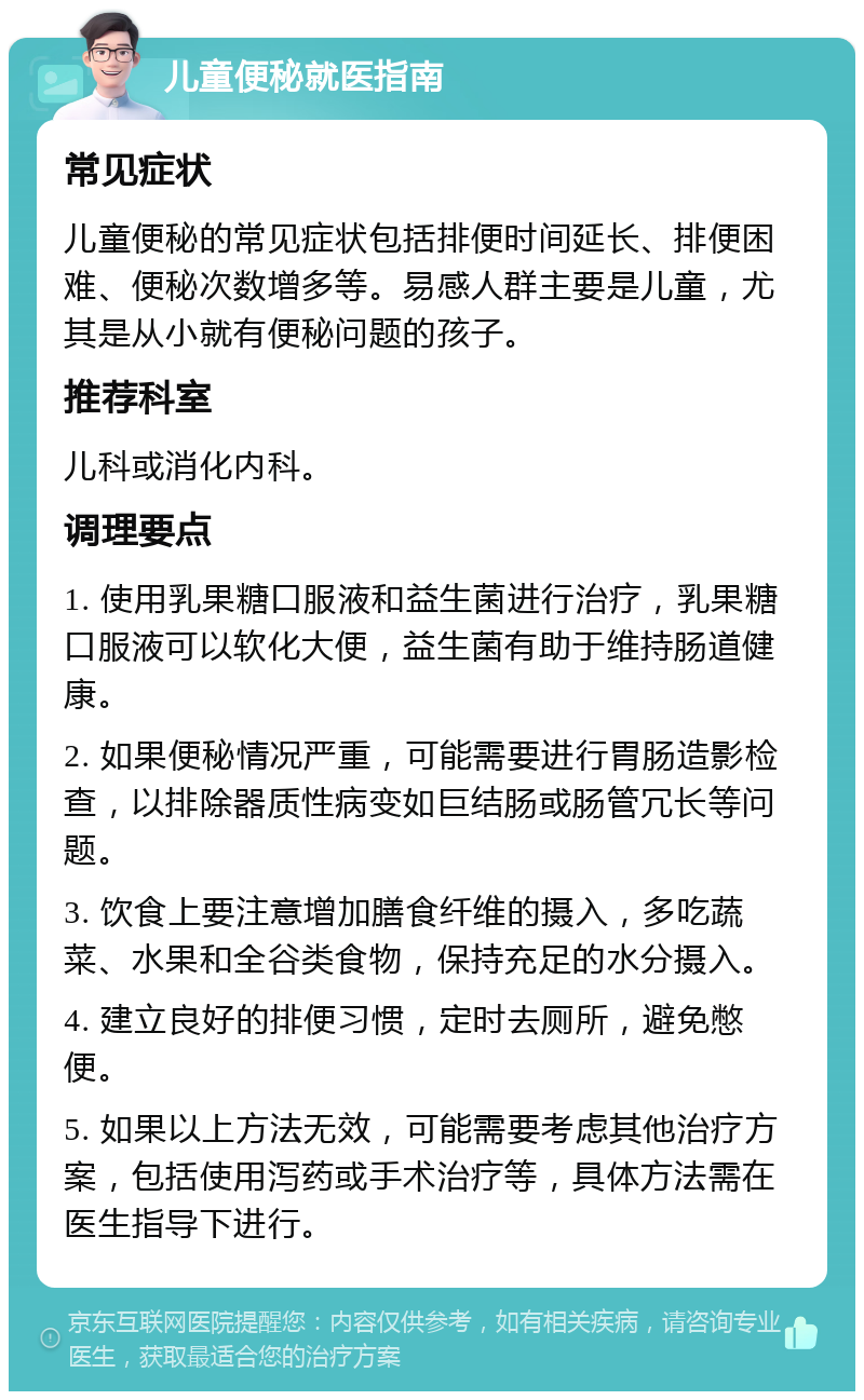 儿童便秘就医指南 常见症状 儿童便秘的常见症状包括排便时间延长、排便困难、便秘次数增多等。易感人群主要是儿童，尤其是从小就有便秘问题的孩子。 推荐科室 儿科或消化内科。 调理要点 1. 使用乳果糖口服液和益生菌进行治疗，乳果糖口服液可以软化大便，益生菌有助于维持肠道健康。 2. 如果便秘情况严重，可能需要进行胃肠造影检查，以排除器质性病变如巨结肠或肠管冗长等问题。 3. 饮食上要注意增加膳食纤维的摄入，多吃蔬菜、水果和全谷类食物，保持充足的水分摄入。 4. 建立良好的排便习惯，定时去厕所，避免憋便。 5. 如果以上方法无效，可能需要考虑其他治疗方案，包括使用泻药或手术治疗等，具体方法需在医生指导下进行。