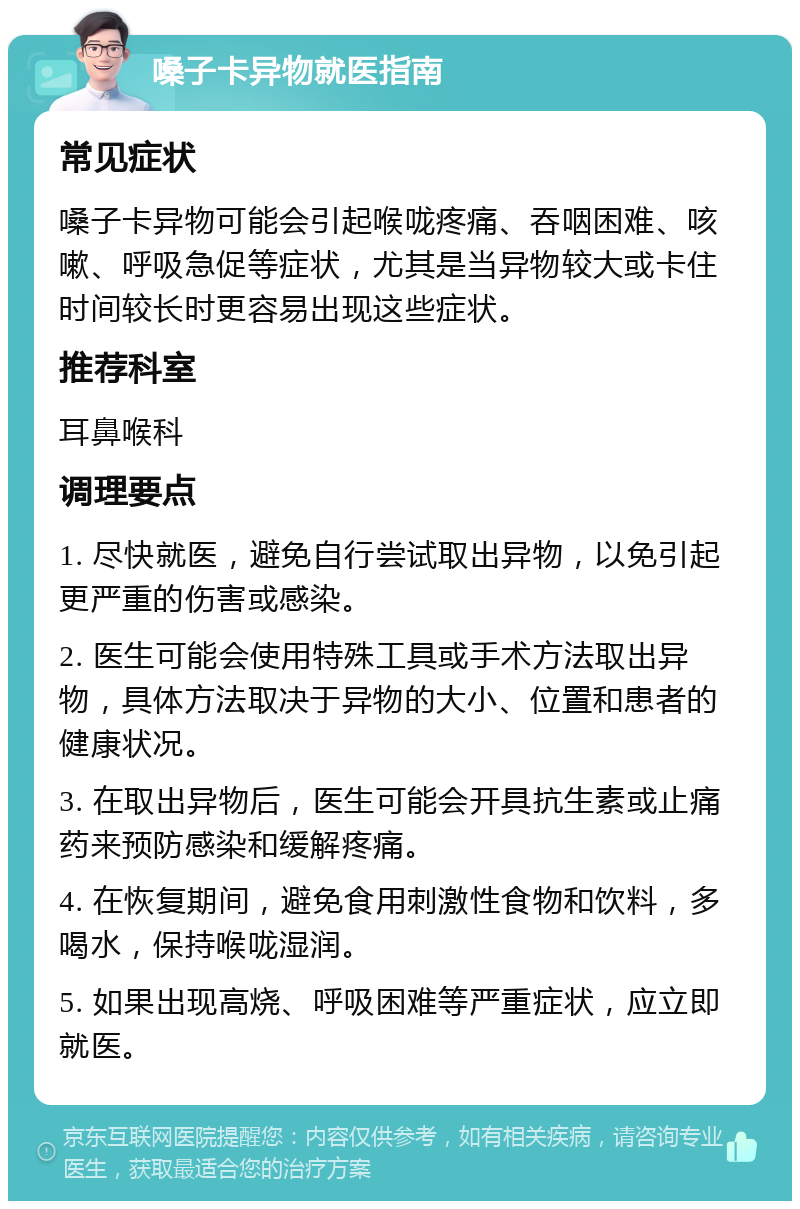 嗓子卡异物就医指南 常见症状 嗓子卡异物可能会引起喉咙疼痛、吞咽困难、咳嗽、呼吸急促等症状，尤其是当异物较大或卡住时间较长时更容易出现这些症状。 推荐科室 耳鼻喉科 调理要点 1. 尽快就医，避免自行尝试取出异物，以免引起更严重的伤害或感染。 2. 医生可能会使用特殊工具或手术方法取出异物，具体方法取决于异物的大小、位置和患者的健康状况。 3. 在取出异物后，医生可能会开具抗生素或止痛药来预防感染和缓解疼痛。 4. 在恢复期间，避免食用刺激性食物和饮料，多喝水，保持喉咙湿润。 5. 如果出现高烧、呼吸困难等严重症状，应立即就医。