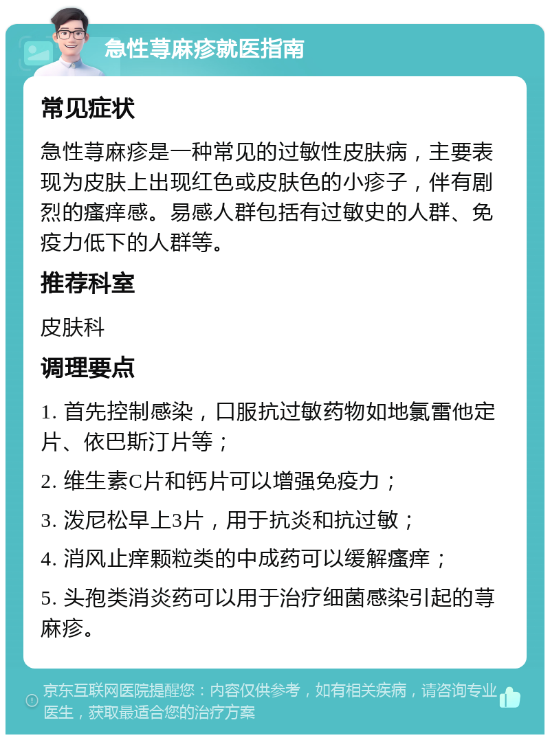 急性荨麻疹就医指南 常见症状 急性荨麻疹是一种常见的过敏性皮肤病，主要表现为皮肤上出现红色或皮肤色的小疹子，伴有剧烈的瘙痒感。易感人群包括有过敏史的人群、免疫力低下的人群等。 推荐科室 皮肤科 调理要点 1. 首先控制感染，口服抗过敏药物如地氯雷他定片、依巴斯汀片等； 2. 维生素C片和钙片可以增强免疫力； 3. 泼尼松早上3片，用于抗炎和抗过敏； 4. 消风止痒颗粒类的中成药可以缓解瘙痒； 5. 头孢类消炎药可以用于治疗细菌感染引起的荨麻疹。