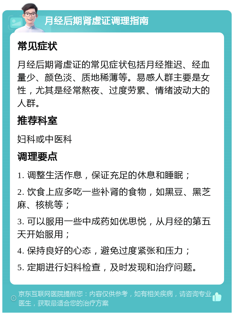 月经后期肾虚证调理指南 常见症状 月经后期肾虚证的常见症状包括月经推迟、经血量少、颜色淡、质地稀薄等。易感人群主要是女性，尤其是经常熬夜、过度劳累、情绪波动大的人群。 推荐科室 妇科或中医科 调理要点 1. 调整生活作息，保证充足的休息和睡眠； 2. 饮食上应多吃一些补肾的食物，如黑豆、黑芝麻、核桃等； 3. 可以服用一些中成药如优思悦，从月经的第五天开始服用； 4. 保持良好的心态，避免过度紧张和压力； 5. 定期进行妇科检查，及时发现和治疗问题。