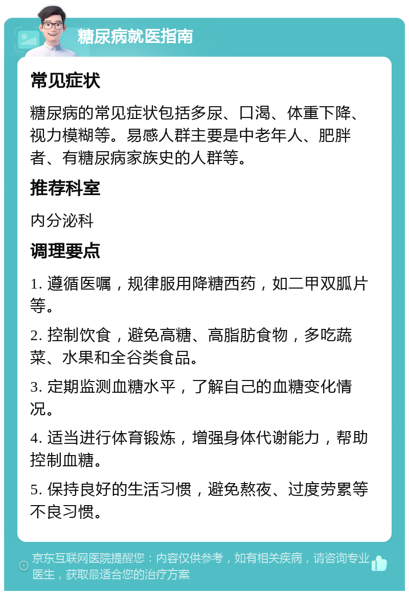 糖尿病就医指南 常见症状 糖尿病的常见症状包括多尿、口渴、体重下降、视力模糊等。易感人群主要是中老年人、肥胖者、有糖尿病家族史的人群等。 推荐科室 内分泌科 调理要点 1. 遵循医嘱，规律服用降糖西药，如二甲双胍片等。 2. 控制饮食，避免高糖、高脂肪食物，多吃蔬菜、水果和全谷类食品。 3. 定期监测血糖水平，了解自己的血糖变化情况。 4. 适当进行体育锻炼，增强身体代谢能力，帮助控制血糖。 5. 保持良好的生活习惯，避免熬夜、过度劳累等不良习惯。