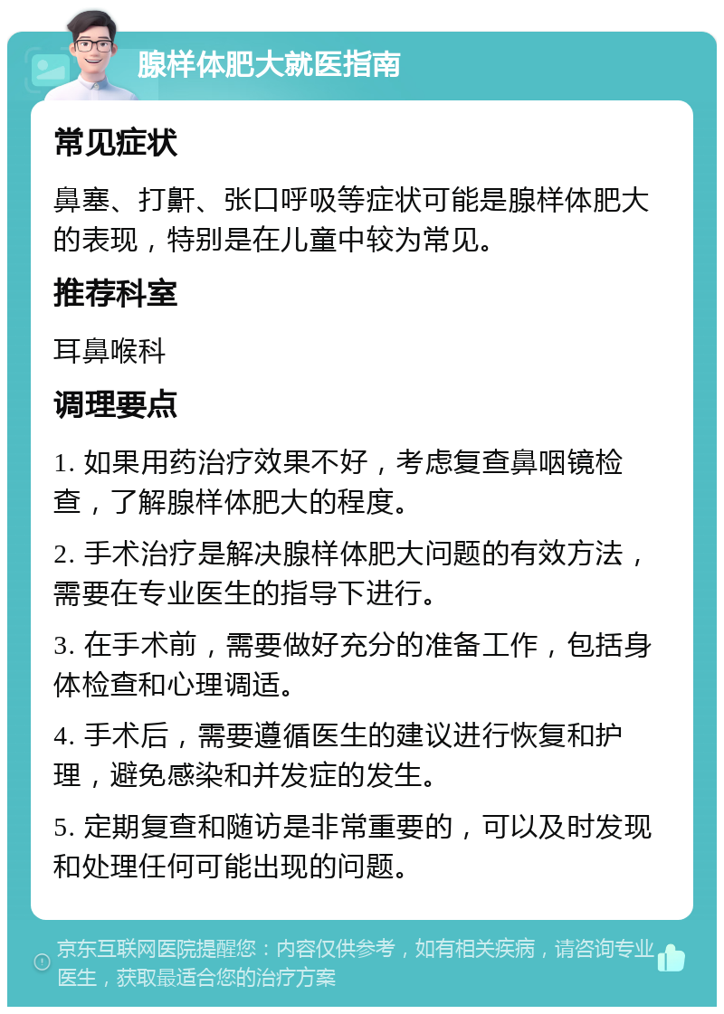 腺样体肥大就医指南 常见症状 鼻塞、打鼾、张口呼吸等症状可能是腺样体肥大的表现，特别是在儿童中较为常见。 推荐科室 耳鼻喉科 调理要点 1. 如果用药治疗效果不好，考虑复查鼻咽镜检查，了解腺样体肥大的程度。 2. 手术治疗是解决腺样体肥大问题的有效方法，需要在专业医生的指导下进行。 3. 在手术前，需要做好充分的准备工作，包括身体检查和心理调适。 4. 手术后，需要遵循医生的建议进行恢复和护理，避免感染和并发症的发生。 5. 定期复查和随访是非常重要的，可以及时发现和处理任何可能出现的问题。