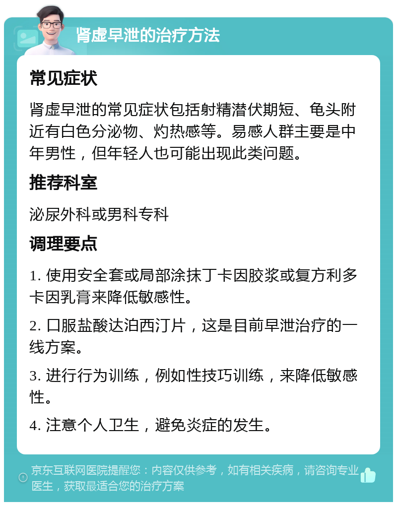 肾虚早泄的治疗方法 常见症状 肾虚早泄的常见症状包括射精潜伏期短、龟头附近有白色分泌物、灼热感等。易感人群主要是中年男性，但年轻人也可能出现此类问题。 推荐科室 泌尿外科或男科专科 调理要点 1. 使用安全套或局部涂抹丁卡因胶浆或复方利多卡因乳膏来降低敏感性。 2. 口服盐酸达泊西汀片，这是目前早泄治疗的一线方案。 3. 进行行为训练，例如性技巧训练，来降低敏感性。 4. 注意个人卫生，避免炎症的发生。