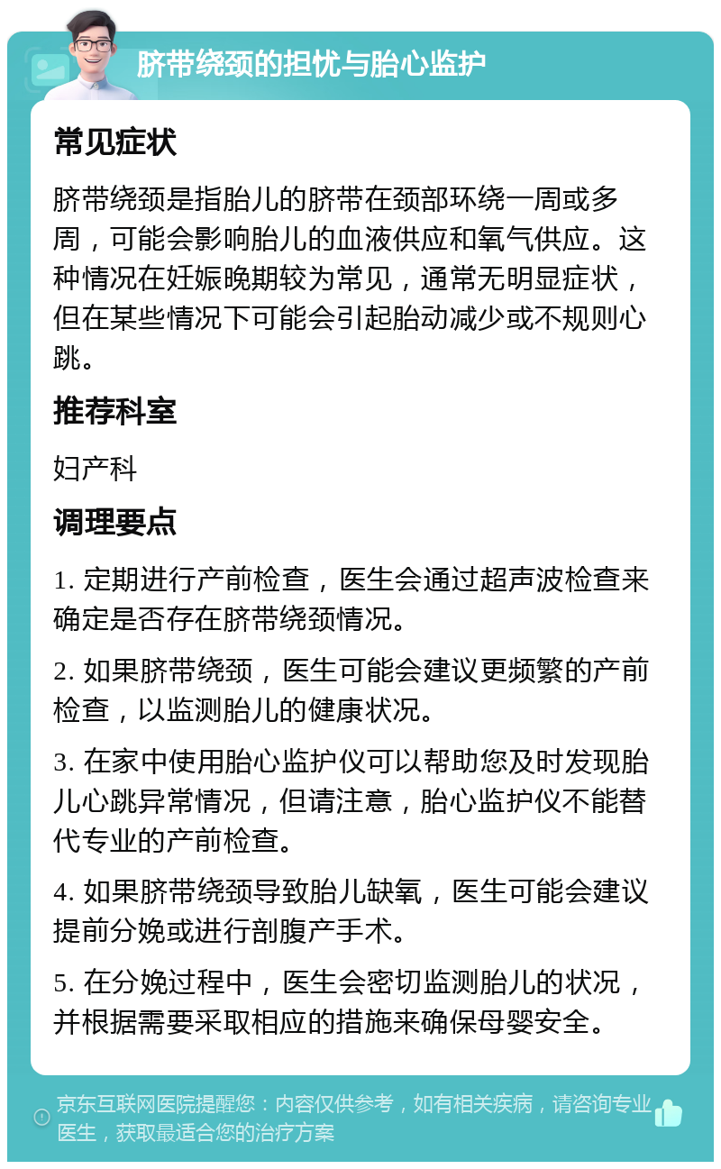 脐带绕颈的担忧与胎心监护 常见症状 脐带绕颈是指胎儿的脐带在颈部环绕一周或多周，可能会影响胎儿的血液供应和氧气供应。这种情况在妊娠晚期较为常见，通常无明显症状，但在某些情况下可能会引起胎动减少或不规则心跳。 推荐科室 妇产科 调理要点 1. 定期进行产前检查，医生会通过超声波检查来确定是否存在脐带绕颈情况。 2. 如果脐带绕颈，医生可能会建议更频繁的产前检查，以监测胎儿的健康状况。 3. 在家中使用胎心监护仪可以帮助您及时发现胎儿心跳异常情况，但请注意，胎心监护仪不能替代专业的产前检查。 4. 如果脐带绕颈导致胎儿缺氧，医生可能会建议提前分娩或进行剖腹产手术。 5. 在分娩过程中，医生会密切监测胎儿的状况，并根据需要采取相应的措施来确保母婴安全。