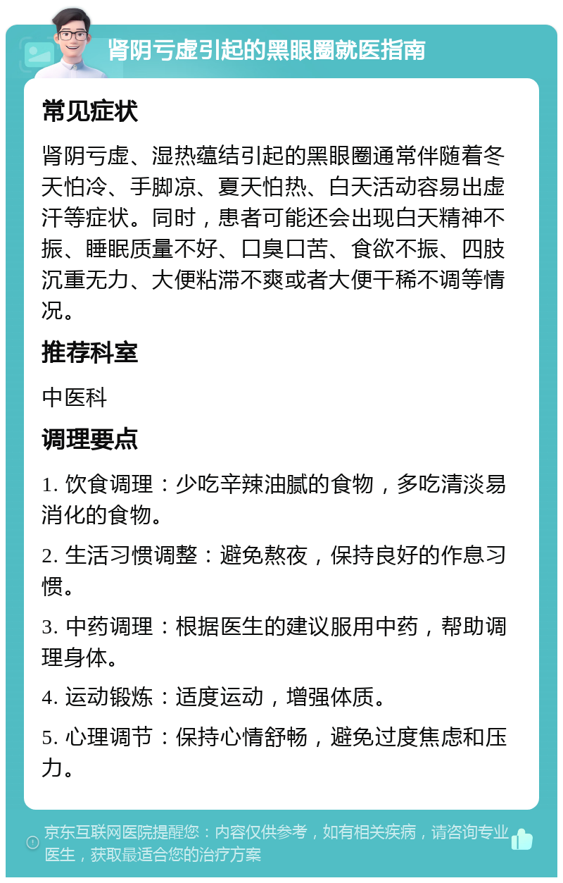 肾阴亏虚引起的黑眼圈就医指南 常见症状 肾阴亏虚、湿热蕴结引起的黑眼圈通常伴随着冬天怕冷、手脚凉、夏天怕热、白天活动容易出虚汗等症状。同时，患者可能还会出现白天精神不振、睡眠质量不好、口臭口苦、食欲不振、四肢沉重无力、大便粘滞不爽或者大便干稀不调等情况。 推荐科室 中医科 调理要点 1. 饮食调理：少吃辛辣油腻的食物，多吃清淡易消化的食物。 2. 生活习惯调整：避免熬夜，保持良好的作息习惯。 3. 中药调理：根据医生的建议服用中药，帮助调理身体。 4. 运动锻炼：适度运动，增强体质。 5. 心理调节：保持心情舒畅，避免过度焦虑和压力。