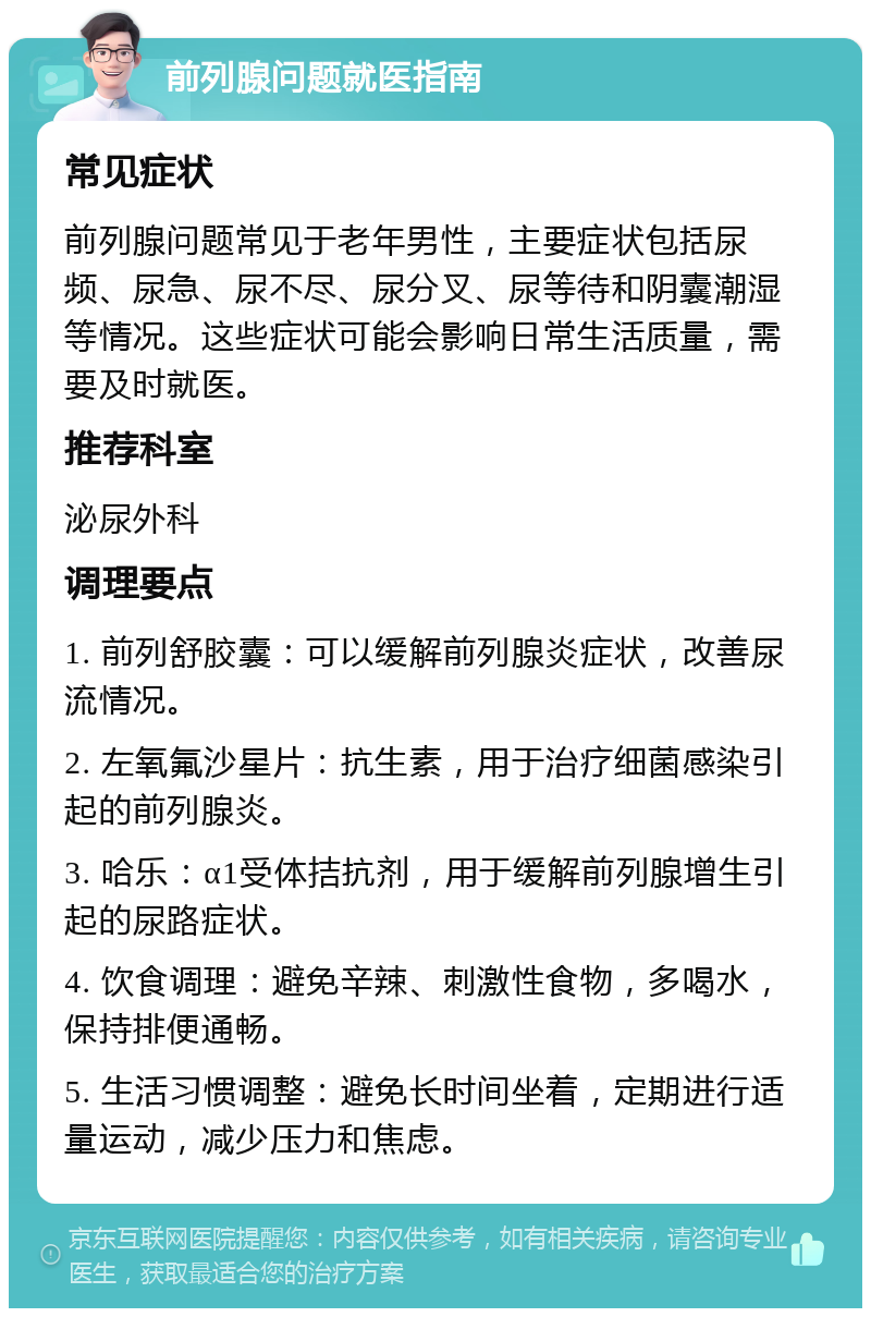 前列腺问题就医指南 常见症状 前列腺问题常见于老年男性，主要症状包括尿频、尿急、尿不尽、尿分叉、尿等待和阴囊潮湿等情况。这些症状可能会影响日常生活质量，需要及时就医。 推荐科室 泌尿外科 调理要点 1. 前列舒胶囊：可以缓解前列腺炎症状，改善尿流情况。 2. 左氧氟沙星片：抗生素，用于治疗细菌感染引起的前列腺炎。 3. 哈乐：α1受体拮抗剂，用于缓解前列腺增生引起的尿路症状。 4. 饮食调理：避免辛辣、刺激性食物，多喝水，保持排便通畅。 5. 生活习惯调整：避免长时间坐着，定期进行适量运动，减少压力和焦虑。