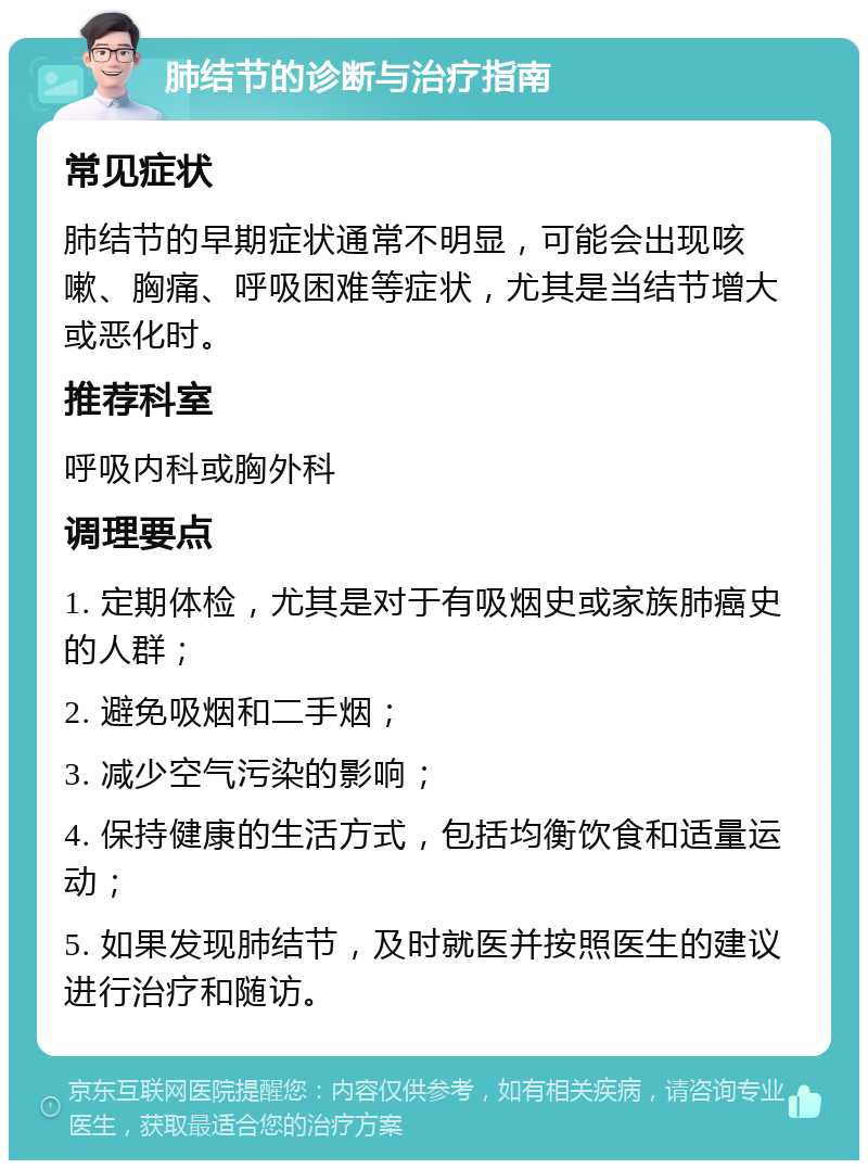 肺结节的诊断与治疗指南 常见症状 肺结节的早期症状通常不明显，可能会出现咳嗽、胸痛、呼吸困难等症状，尤其是当结节增大或恶化时。 推荐科室 呼吸内科或胸外科 调理要点 1. 定期体检，尤其是对于有吸烟史或家族肺癌史的人群； 2. 避免吸烟和二手烟； 3. 减少空气污染的影响； 4. 保持健康的生活方式，包括均衡饮食和适量运动； 5. 如果发现肺结节，及时就医并按照医生的建议进行治疗和随访。