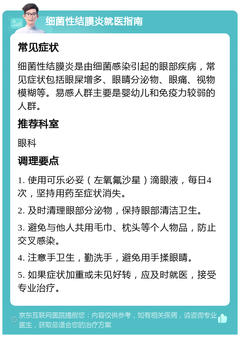 细菌性结膜炎就医指南 常见症状 细菌性结膜炎是由细菌感染引起的眼部疾病，常见症状包括眼屎增多、眼睛分泌物、眼痛、视物模糊等。易感人群主要是婴幼儿和免疫力较弱的人群。 推荐科室 眼科 调理要点 1. 使用可乐必妥（左氧氟沙星）滴眼液，每日4次，坚持用药至症状消失。 2. 及时清理眼部分泌物，保持眼部清洁卫生。 3. 避免与他人共用毛巾、枕头等个人物品，防止交叉感染。 4. 注意手卫生，勤洗手，避免用手揉眼睛。 5. 如果症状加重或未见好转，应及时就医，接受专业治疗。