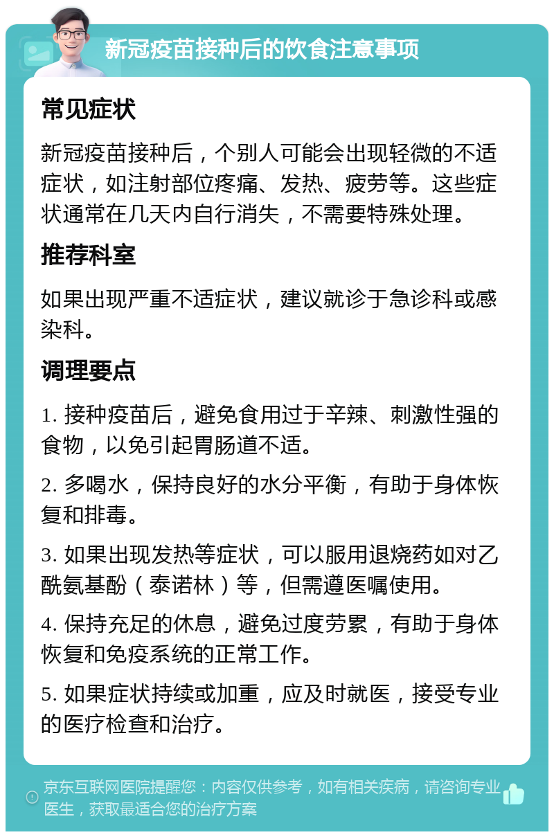 新冠疫苗接种后的饮食注意事项 常见症状 新冠疫苗接种后，个别人可能会出现轻微的不适症状，如注射部位疼痛、发热、疲劳等。这些症状通常在几天内自行消失，不需要特殊处理。 推荐科室 如果出现严重不适症状，建议就诊于急诊科或感染科。 调理要点 1. 接种疫苗后，避免食用过于辛辣、刺激性强的食物，以免引起胃肠道不适。 2. 多喝水，保持良好的水分平衡，有助于身体恢复和排毒。 3. 如果出现发热等症状，可以服用退烧药如对乙酰氨基酚（泰诺林）等，但需遵医嘱使用。 4. 保持充足的休息，避免过度劳累，有助于身体恢复和免疫系统的正常工作。 5. 如果症状持续或加重，应及时就医，接受专业的医疗检查和治疗。