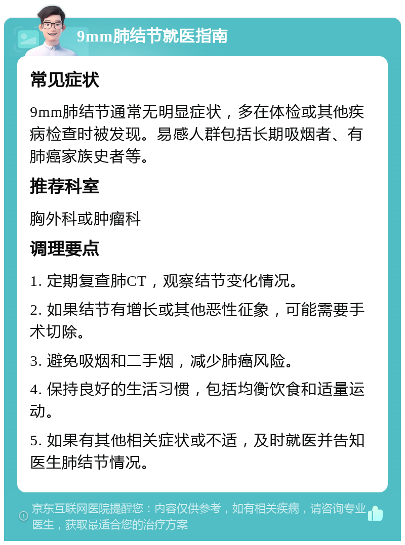 9mm肺结节就医指南 常见症状 9mm肺结节通常无明显症状，多在体检或其他疾病检查时被发现。易感人群包括长期吸烟者、有肺癌家族史者等。 推荐科室 胸外科或肿瘤科 调理要点 1. 定期复查肺CT，观察结节变化情况。 2. 如果结节有增长或其他恶性征象，可能需要手术切除。 3. 避免吸烟和二手烟，减少肺癌风险。 4. 保持良好的生活习惯，包括均衡饮食和适量运动。 5. 如果有其他相关症状或不适，及时就医并告知医生肺结节情况。