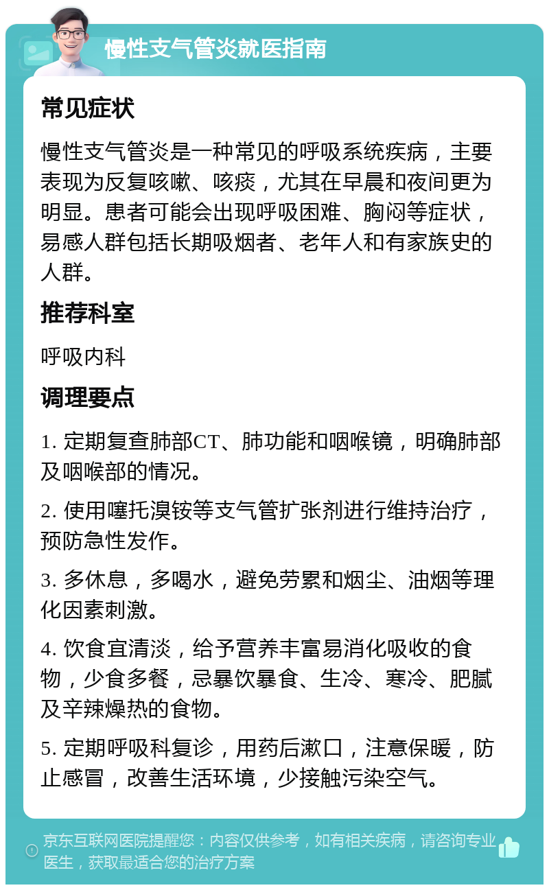 慢性支气管炎就医指南 常见症状 慢性支气管炎是一种常见的呼吸系统疾病，主要表现为反复咳嗽、咳痰，尤其在早晨和夜间更为明显。患者可能会出现呼吸困难、胸闷等症状，易感人群包括长期吸烟者、老年人和有家族史的人群。 推荐科室 呼吸内科 调理要点 1. 定期复查肺部CT、肺功能和咽喉镜，明确肺部及咽喉部的情况。 2. 使用噻托溴铵等支气管扩张剂进行维持治疗，预防急性发作。 3. 多休息，多喝水，避免劳累和烟尘、油烟等理化因素刺激。 4. 饮食宜清淡，给予营养丰富易消化吸收的食物，少食多餐，忌暴饮暴食、生冷、寒冷、肥腻及辛辣燥热的食物。 5. 定期呼吸科复诊，用药后漱口，注意保暖，防止感冒，改善生活环境，少接触污染空气。