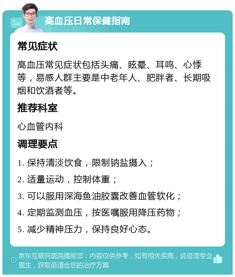 高血压日常保健指南 常见症状 高血压常见症状包括头痛、眩晕、耳鸣、心悸等，易感人群主要是中老年人、肥胖者、长期吸烟和饮酒者等。 推荐科室 心血管内科 调理要点 1. 保持清淡饮食，限制钠盐摄入； 2. 适量运动，控制体重； 3. 可以服用深海鱼油胶囊改善血管软化； 4. 定期监测血压，按医嘱服用降压药物； 5. 减少精神压力，保持良好心态。