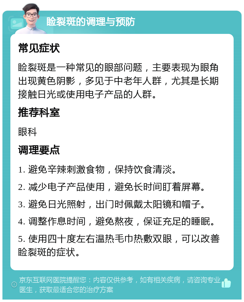 睑裂斑的调理与预防 常见症状 睑裂斑是一种常见的眼部问题，主要表现为眼角出现黄色阴影，多见于中老年人群，尤其是长期接触日光或使用电子产品的人群。 推荐科室 眼科 调理要点 1. 避免辛辣刺激食物，保持饮食清淡。 2. 减少电子产品使用，避免长时间盯着屏幕。 3. 避免日光照射，出门时佩戴太阳镜和帽子。 4. 调整作息时间，避免熬夜，保证充足的睡眠。 5. 使用四十度左右温热毛巾热敷双眼，可以改善睑裂斑的症状。