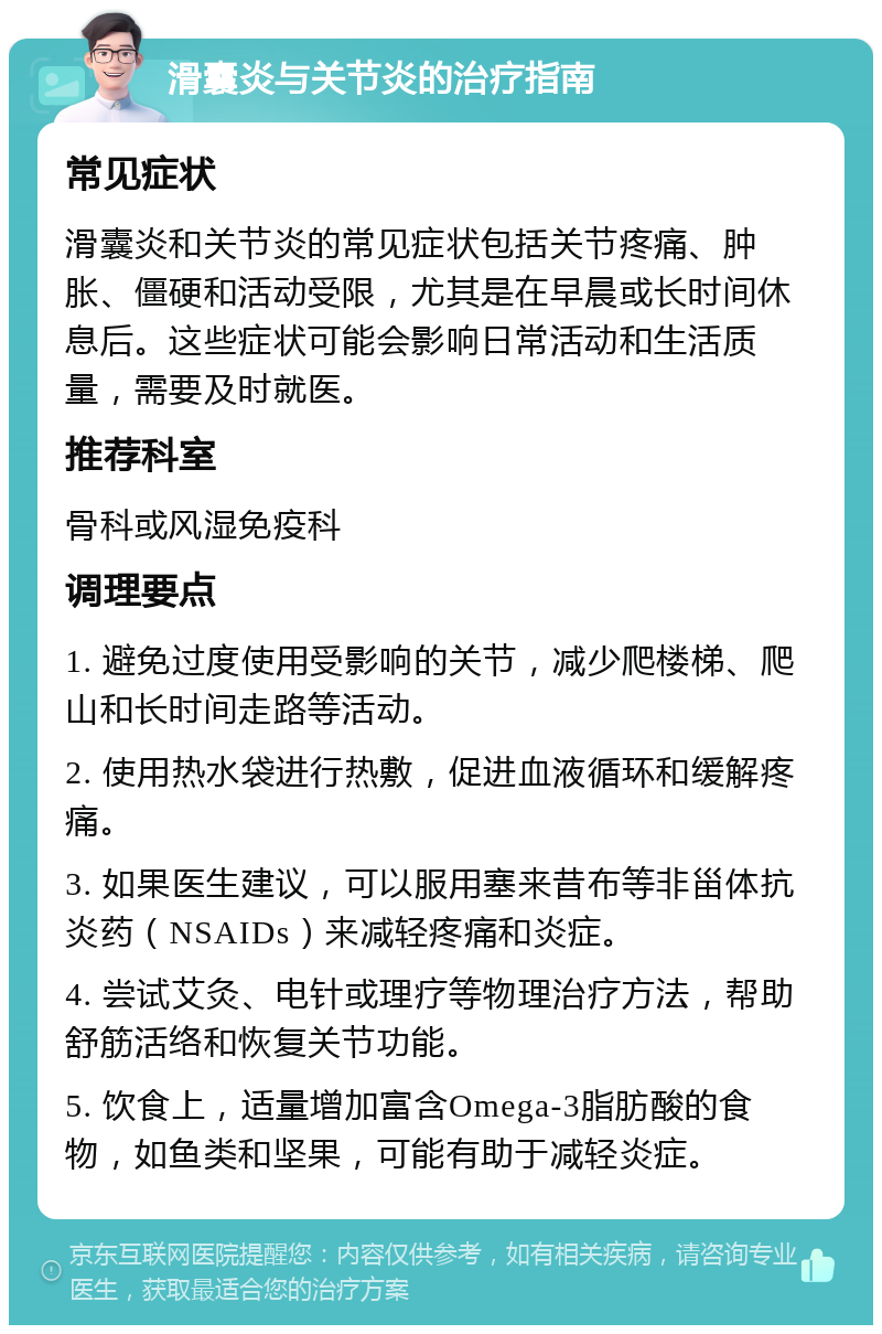 滑囊炎与关节炎的治疗指南 常见症状 滑囊炎和关节炎的常见症状包括关节疼痛、肿胀、僵硬和活动受限，尤其是在早晨或长时间休息后。这些症状可能会影响日常活动和生活质量，需要及时就医。 推荐科室 骨科或风湿免疫科 调理要点 1. 避免过度使用受影响的关节，减少爬楼梯、爬山和长时间走路等活动。 2. 使用热水袋进行热敷，促进血液循环和缓解疼痛。 3. 如果医生建议，可以服用塞来昔布等非甾体抗炎药（NSAIDs）来减轻疼痛和炎症。 4. 尝试艾灸、电针或理疗等物理治疗方法，帮助舒筋活络和恢复关节功能。 5. 饮食上，适量增加富含Omega-3脂肪酸的食物，如鱼类和坚果，可能有助于减轻炎症。