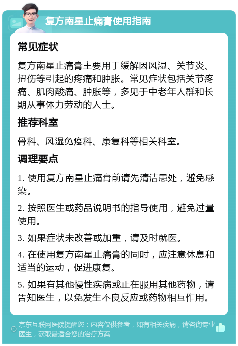 复方南星止痛膏使用指南 常见症状 复方南星止痛膏主要用于缓解因风湿、关节炎、扭伤等引起的疼痛和肿胀。常见症状包括关节疼痛、肌肉酸痛、肿胀等，多见于中老年人群和长期从事体力劳动的人士。 推荐科室 骨科、风湿免疫科、康复科等相关科室。 调理要点 1. 使用复方南星止痛膏前请先清洁患处，避免感染。 2. 按照医生或药品说明书的指导使用，避免过量使用。 3. 如果症状未改善或加重，请及时就医。 4. 在使用复方南星止痛膏的同时，应注意休息和适当的运动，促进康复。 5. 如果有其他慢性疾病或正在服用其他药物，请告知医生，以免发生不良反应或药物相互作用。