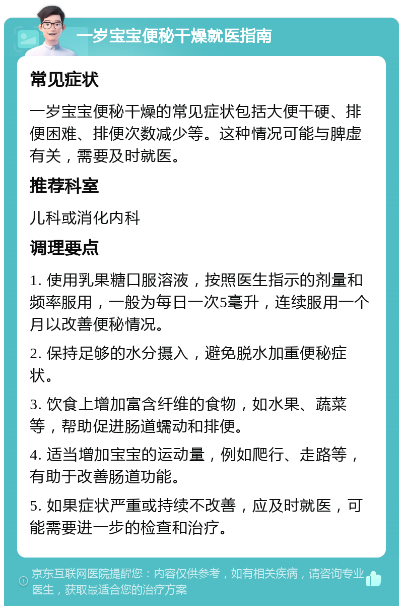 一岁宝宝便秘干燥就医指南 常见症状 一岁宝宝便秘干燥的常见症状包括大便干硬、排便困难、排便次数减少等。这种情况可能与脾虚有关，需要及时就医。 推荐科室 儿科或消化内科 调理要点 1. 使用乳果糖口服溶液，按照医生指示的剂量和频率服用，一般为每日一次5毫升，连续服用一个月以改善便秘情况。 2. 保持足够的水分摄入，避免脱水加重便秘症状。 3. 饮食上增加富含纤维的食物，如水果、蔬菜等，帮助促进肠道蠕动和排便。 4. 适当增加宝宝的运动量，例如爬行、走路等，有助于改善肠道功能。 5. 如果症状严重或持续不改善，应及时就医，可能需要进一步的检查和治疗。