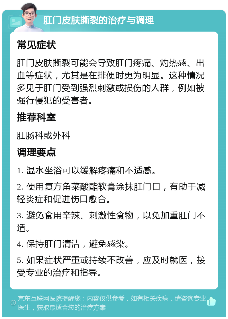 肛门皮肤撕裂的治疗与调理 常见症状 肛门皮肤撕裂可能会导致肛门疼痛、灼热感、出血等症状，尤其是在排便时更为明显。这种情况多见于肛门受到强烈刺激或损伤的人群，例如被强行侵犯的受害者。 推荐科室 肛肠科或外科 调理要点 1. 温水坐浴可以缓解疼痛和不适感。 2. 使用复方角菜酸酯软膏涂抹肛门口，有助于减轻炎症和促进伤口愈合。 3. 避免食用辛辣、刺激性食物，以免加重肛门不适。 4. 保持肛门清洁，避免感染。 5. 如果症状严重或持续不改善，应及时就医，接受专业的治疗和指导。