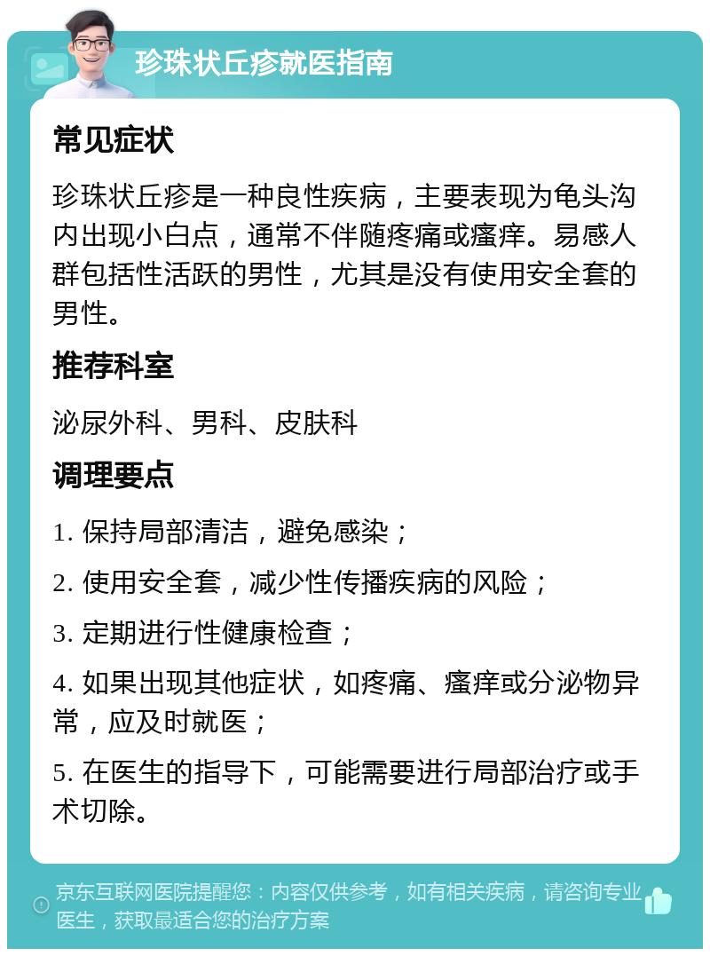 珍珠状丘疹就医指南 常见症状 珍珠状丘疹是一种良性疾病，主要表现为龟头沟内出现小白点，通常不伴随疼痛或瘙痒。易感人群包括性活跃的男性，尤其是没有使用安全套的男性。 推荐科室 泌尿外科、男科、皮肤科 调理要点 1. 保持局部清洁，避免感染； 2. 使用安全套，减少性传播疾病的风险； 3. 定期进行性健康检查； 4. 如果出现其他症状，如疼痛、瘙痒或分泌物异常，应及时就医； 5. 在医生的指导下，可能需要进行局部治疗或手术切除。