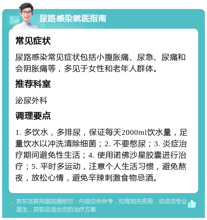 尿路感染就医指南 常见症状 尿路感染常见症状包括小腹胀痛、尿急、尿痛和会阴胀痛等，多见于女性和老年人群体。 推荐科室 泌尿外科 调理要点 1. 多饮水，多排尿，保证每天2000ml饮水量，足量饮水以冲洗清除细菌；2. 不要憋尿；3. 炎症治疗期间避免性生活；4. 使用诺佛沙星胶囊进行治疗；5. 平时多运动，注意个人生活习惯，避免熬夜，放松心情，避免辛辣刺激食物忌酒。