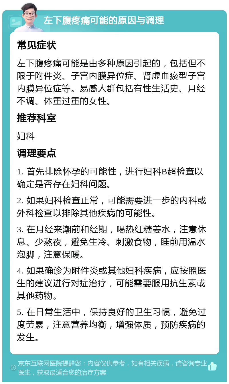 左下腹疼痛可能的原因与调理 常见症状 左下腹疼痛可能是由多种原因引起的，包括但不限于附件炎、子宫内膜异位症、肾虚血瘀型子宫内膜异位症等。易感人群包括有性生活史、月经不调、体重过重的女性。 推荐科室 妇科 调理要点 1. 首先排除怀孕的可能性，进行妇科B超检查以确定是否存在妇科问题。 2. 如果妇科检查正常，可能需要进一步的内科或外科检查以排除其他疾病的可能性。 3. 在月经来潮前和经期，喝热红糖姜水，注意休息、少熬夜，避免生冷、刺激食物，睡前用温水泡脚，注意保暖。 4. 如果确诊为附件炎或其他妇科疾病，应按照医生的建议进行对症治疗，可能需要服用抗生素或其他药物。 5. 在日常生活中，保持良好的卫生习惯，避免过度劳累，注意营养均衡，增强体质，预防疾病的发生。