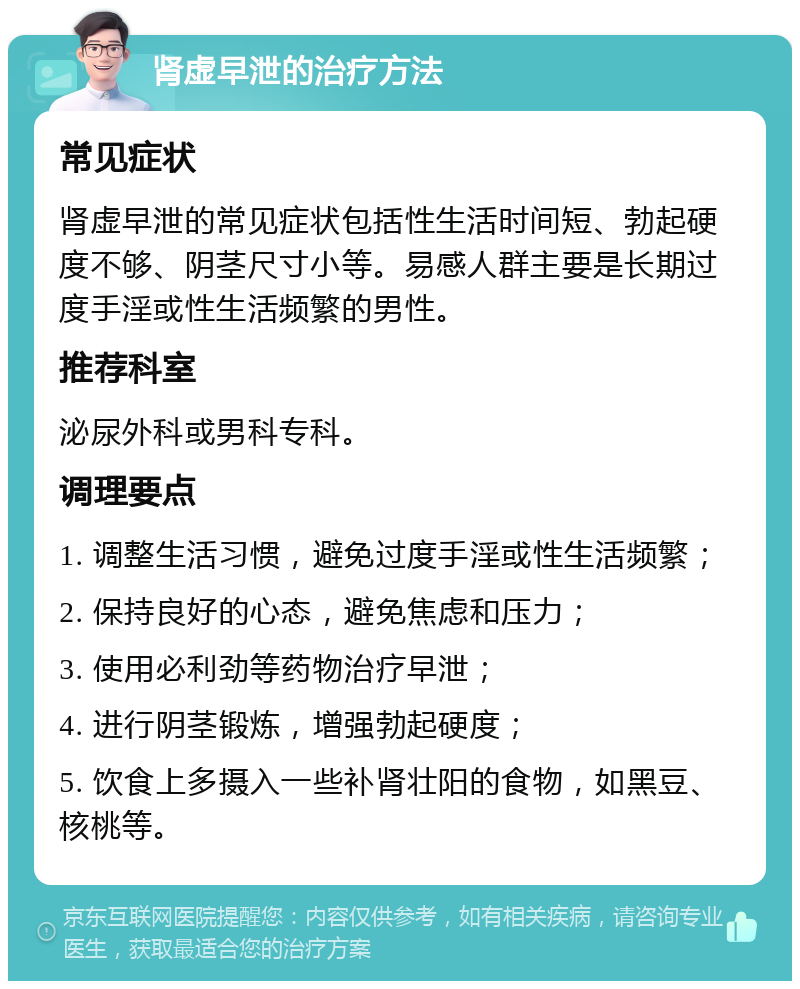 肾虚早泄的治疗方法 常见症状 肾虚早泄的常见症状包括性生活时间短、勃起硬度不够、阴茎尺寸小等。易感人群主要是长期过度手淫或性生活频繁的男性。 推荐科室 泌尿外科或男科专科。 调理要点 1. 调整生活习惯，避免过度手淫或性生活频繁； 2. 保持良好的心态，避免焦虑和压力； 3. 使用必利劲等药物治疗早泄； 4. 进行阴茎锻炼，增强勃起硬度； 5. 饮食上多摄入一些补肾壮阳的食物，如黑豆、核桃等。