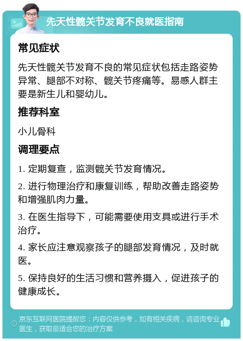 先天性髋关节发育不良就医指南 常见症状 先天性髋关节发育不良的常见症状包括走路姿势异常、腿部不对称、髋关节疼痛等。易感人群主要是新生儿和婴幼儿。 推荐科室 小儿骨科 调理要点 1. 定期复查，监测髋关节发育情况。 2. 进行物理治疗和康复训练，帮助改善走路姿势和增强肌肉力量。 3. 在医生指导下，可能需要使用支具或进行手术治疗。 4. 家长应注意观察孩子的腿部发育情况，及时就医。 5. 保持良好的生活习惯和营养摄入，促进孩子的健康成长。