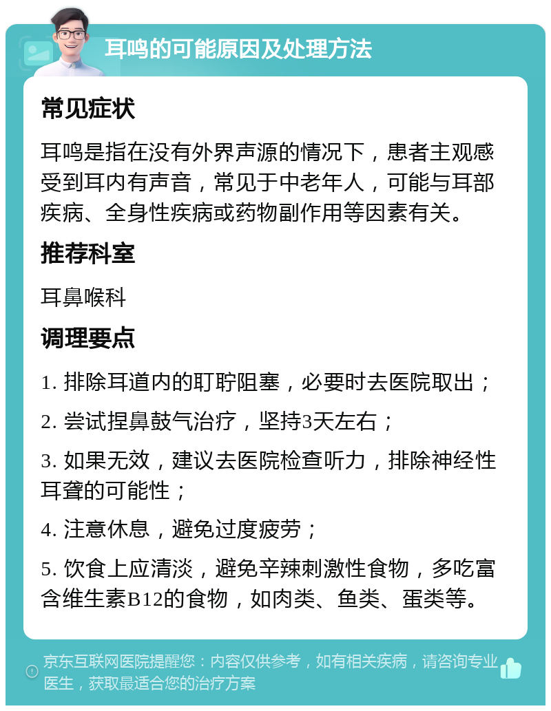 耳鸣的可能原因及处理方法 常见症状 耳鸣是指在没有外界声源的情况下，患者主观感受到耳内有声音，常见于中老年人，可能与耳部疾病、全身性疾病或药物副作用等因素有关。 推荐科室 耳鼻喉科 调理要点 1. 排除耳道内的耵聍阻塞，必要时去医院取出； 2. 尝试捏鼻鼓气治疗，坚持3天左右； 3. 如果无效，建议去医院检查听力，排除神经性耳聋的可能性； 4. 注意休息，避免过度疲劳； 5. 饮食上应清淡，避免辛辣刺激性食物，多吃富含维生素B12的食物，如肉类、鱼类、蛋类等。