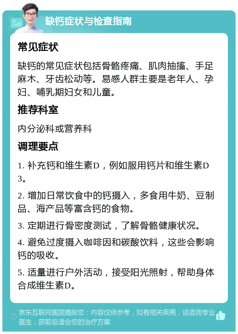 缺钙症状与检查指南 常见症状 缺钙的常见症状包括骨骼疼痛、肌肉抽搐、手足麻木、牙齿松动等。易感人群主要是老年人、孕妇、哺乳期妇女和儿童。 推荐科室 内分泌科或营养科 调理要点 1. 补充钙和维生素D，例如服用钙片和维生素D3。 2. 增加日常饮食中的钙摄入，多食用牛奶、豆制品、海产品等富含钙的食物。 3. 定期进行骨密度测试，了解骨骼健康状况。 4. 避免过度摄入咖啡因和碳酸饮料，这些会影响钙的吸收。 5. 适量进行户外活动，接受阳光照射，帮助身体合成维生素D。