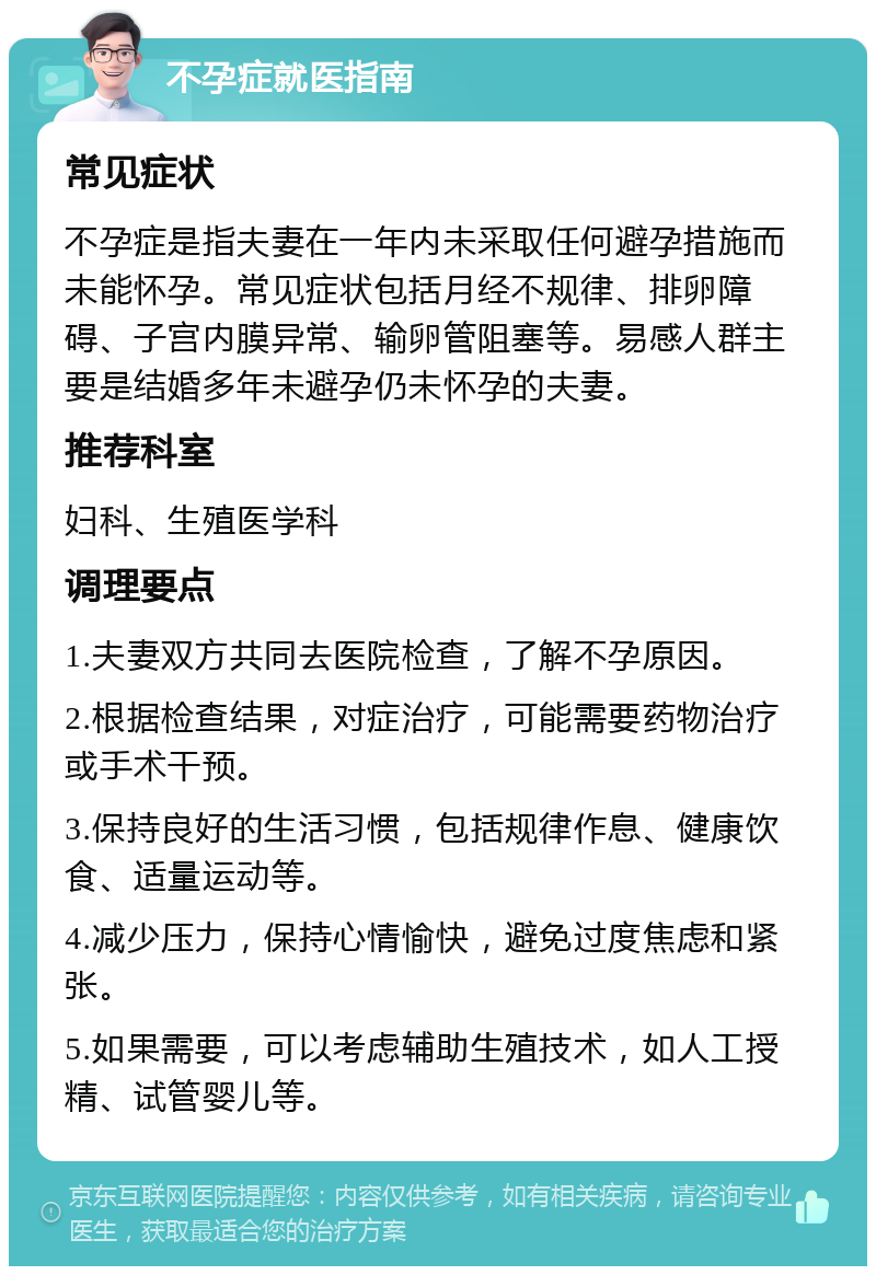 不孕症就医指南 常见症状 不孕症是指夫妻在一年内未采取任何避孕措施而未能怀孕。常见症状包括月经不规律、排卵障碍、子宫内膜异常、输卵管阻塞等。易感人群主要是结婚多年未避孕仍未怀孕的夫妻。 推荐科室 妇科、生殖医学科 调理要点 1.夫妻双方共同去医院检查，了解不孕原因。 2.根据检查结果，对症治疗，可能需要药物治疗或手术干预。 3.保持良好的生活习惯，包括规律作息、健康饮食、适量运动等。 4.减少压力，保持心情愉快，避免过度焦虑和紧张。 5.如果需要，可以考虑辅助生殖技术，如人工授精、试管婴儿等。