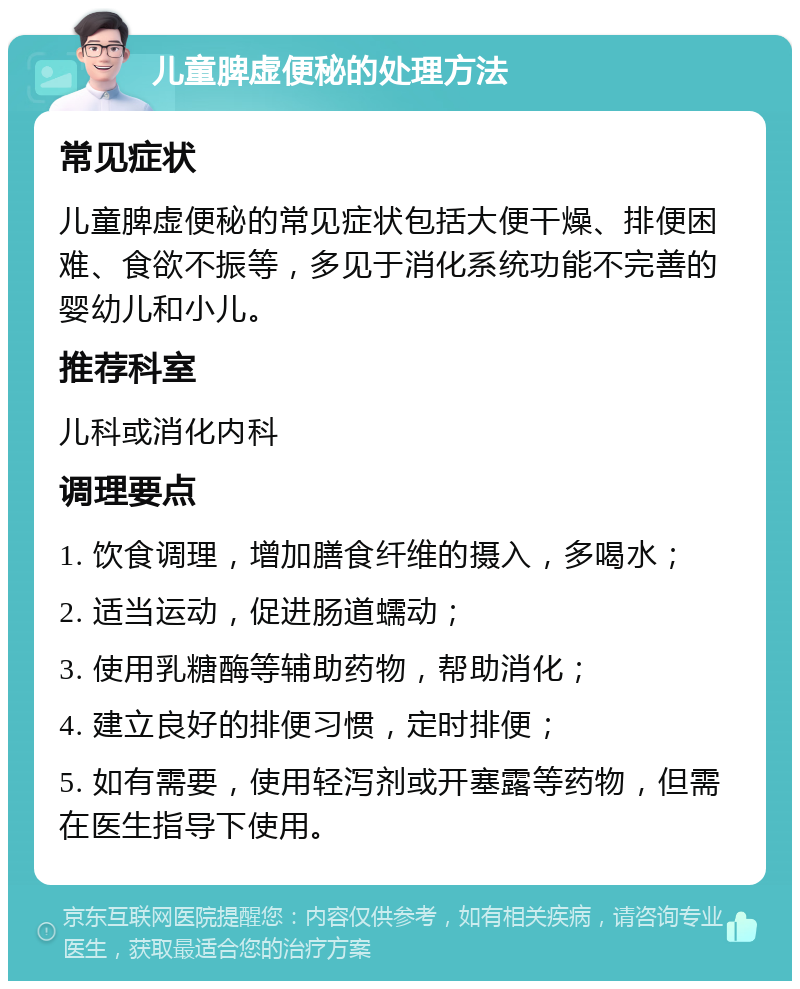 儿童脾虚便秘的处理方法 常见症状 儿童脾虚便秘的常见症状包括大便干燥、排便困难、食欲不振等，多见于消化系统功能不完善的婴幼儿和小儿。 推荐科室 儿科或消化内科 调理要点 1. 饮食调理，增加膳食纤维的摄入，多喝水； 2. 适当运动，促进肠道蠕动； 3. 使用乳糖酶等辅助药物，帮助消化； 4. 建立良好的排便习惯，定时排便； 5. 如有需要，使用轻泻剂或开塞露等药物，但需在医生指导下使用。